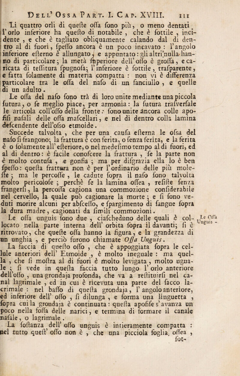 Li quattro orli di quelle offa fono più, o meno dentati e L’orlo inferiore ha quello di notabile , che è Lottile , inci¬ dente , e che è tagliato obliquamente calando dal di den- i tro al di fuori, fpeffo ancora è un poco incavato : T angolo inferiore efferno è allungato-, e appuntato : gli altr’fnulla- han¬ no di particolare; la metà ftiperiore dell1 olio è grofla, e ca¬ ricata di teflitura fpugnofa; f inferiore è Lottile , trafparente, e fatta folamente di materia compatta : non vi è differenza particolare tra le offa del nafo di un fanciullo , e quelle i di un adulto* Le offa del nafo fono tra di loro unite mediante una piccola futura, o fe meglio piace, per armonia: la futura trafverfale le articola colfoffo della fronte ; fono unite ancora colle apo- ffff nafali delle offa mafceIlari, e nel di dentro colla lamina defcendente dell’ofso etmoide. Succede talvolta , che per una caufa edema le ofsa del nafo rifrangono; la frattura è conferita, ofenza ferita, e la ferita è o folamente all1 efteriore, o nel medefìmo tempo al di fuori, ed al di dentro : è facile conofcere la frattura , fe la parte non è molto contufa , >e gonfia ; ma per difgrazia ella lo è ben fpeffo: quefia frattura non è per fordinario delle più moie¬ tte ; ma le percoffe , le cadute fopra il nafo fono talvolta molto pericoiofe ; perchè fe la lamina offea , tefifie Lenza frangerli,.la percoffa cagiona una commozione confiderabile nel cervello, a quale pub cagionare la morte; e fi fono ve¬ duti morire alcuni per abfceffo, e fpargimento di fangue (òpra la dura madre, cagionati da limili commozioni, Le offa unguis fono due , ciafcheduno delle quali è col¬ locato nella parte interna dell1 orbita fopra il davanti; fi è ritrovato, che quelle offa hanno la figura, e la grandezza di un unghia , e perciò furono chiamate Offa Unguis. La faccia di queffo offo , che è appoggiata fopra le cel¬ lule anteriori dell1 Etmoide , è molto ineguale : ma quel¬ la , che fi mofira al di fuori è molto levigata , molto ugna¬ le ; fi vede in quella faccia tutto lungo l’orlo anteriore dell’olfo , una grondaja profonda, che va a reflituirfi nel ca¬ nal lagrimale , ed in cui è ricevuta una parte del facco la¬ crimale : nel baffo di quella grondaia, f angolo anteriore, ed inferiore dell1 offo , fi dilunga , e forma una linguetta , fopra cui la grondaia è continuata: quefia apofife s1 avanza un poco nella folla delle narici, e termina di formare il canale nafale , o lagrimale . La fofianza dell1 offo unguis è intieramente compatta : tutto quell’ offo non è , che una picciola foglia, offea , fot- Le Oifa Unguis -