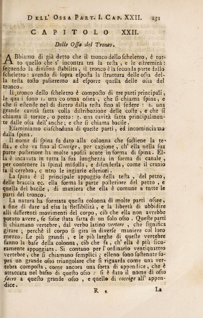 CAPITOLO XX IL Delle Offa del Tramo» A Bbiamo di già detto che il tronco dello fcheìetro, è tut- to quello che s’ incontra tra la teda , e le edremità : fepuendo la divifion ^abilita, il tronco è la feconda parte dello ! fcheìetro : avendo di fopra efpoda la bruttura delle ofsa del- la teda todo pafseremo ad efporre quella delle ofsa del tronco. Il,tronco dello fcheìetro è compodo di tre parti principali, le qua i fono i. una co orma ofsea , che fi chiama fpina, e che fi edende nel di dietro dalla teda fino al federe : 2. una ! grande cavità fatta colla diftribuzione delle colie , e che fi chiama il torace, o petto: 3. una cavità fatta principalmen¬ te dalle olsa dell’ anche ; e che fi chiama bacile. Efaminiamo ciafcheduna di quelle parti, èd incominciamo dalla fpina. Il nome di fpina fu dato alla colonna che fodiene la te* Ila, e che va fino al Coccige, per cagione , eh’ ella nella fua parte pofieriore ha molte apofifi acute in forma di fpina. El¬ la è incavata in tutta la fua lunghezza in forma di canale , per contenere la fpinal midolla, e difenderla, come il cranio fa il cerebro, c ntro le ingiurie citeriori. La fpina è il principale appoggio della teda , del petto, delle braccia ec. ella forma la parte poderiore del petto , e quella del bacile , di maniera che ella è comune a tutte le parti del tronco. La natura ha formata queda colonna di molte parti ofsee, ai fine di dare ad efsa la fleffibilità , e la libertà di ubbidire alli differenti movimenti del corpo , ciò che ella non avrebbe potuto avere, fe fofse data fatta di un folo ofso . Quede parti fi chiamano vertebre, dal verbo latino vertere , che lignifica girare • perchè il corpo fi gira in diverfe maniere col loro mezzo. Le più grandi , e le più larghe di quede vertebre fanno la bafe della colonna, ciù che fa , eh’ ella è più ficu- ramente appoggiata. Si contano per 1' ordinario ventiquittro vertebre, che fi chiamano {empiici ; elleno fono fodenute fo¬ pra un grande ofso triangolare che fi riguarda come una ver¬ tebra compoda , come ancora una forta di appendice, che è attaccata nel bafso di quedo ofso : fi è dato il. nome di ofso facro a quedo grande ofso , e quello di coccige all’ appen¬ dice • R * L*