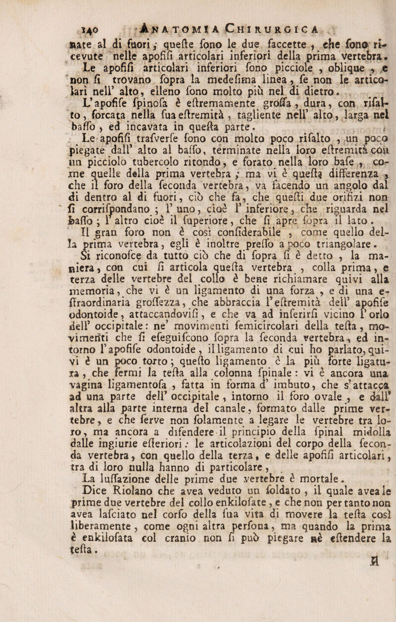 Rate al di fuori ; quefte fono le due faccette , che fono ri- cevute nelle apofifì articolari inferiori della prima vertebra* Le apofifì articolari inferiori fono picciole , oblique , e non fi trovano fopra la medefima linea, fe non le artico¬ lari nell’ alto, elleno fono molto più nel di dietro. L’apofife fpinofa è ettremamente grotta , dura, con rifal¬ lo, forcata nella fuaettremità , tagliente nell’ alto, larga nei baffo , ed incavata in quella parte. _ Le apofifì trafverfe fono con molto poco rifalto , un poco piegate dall’ alto ai baffo, terminate nella loro eftremità cóù un picciolo tubercolo ritondo, e forato^nella loro bafe , co¬ me quelle della prima vertebra ; ma vi è quell? differenza , che il foro della feconda vertebra, va facendo un angolo dal di dentro al di fuori, ciò che fa, che quelli due orifizi non fi corrifpondano ; Fano, cioè l’inferiore, che riguarda nel ibaffo ; F altro cioè il fuperiore, che fi apre fopra il iato. II gran foro non è cosi confiderabile , come quello del¬ la prima vertebra, egli è inoltre preffo a poco triangolare. Si riconofce da tutto ciò che di fopra fi è detto , la ma¬ niera, con cui fi articola quella vertebra , colla. prima, e terza delle vertebre del collo è bene richiamare quivi alla memoria, che vi è un ligamento di una forza , e di una e- flraordinaria groffezza, che abbraccia Pettremità delF apofìfe odontoide, attaccandovi!], e che va ad inferirfi vicino Porlo fidi’ occipitale : ne7 movimenti femicircolari della tefla, mo¬ vimenti che fi efeguifcono fopra la feconda vertebra-, ed in¬ torno Papofife odontoide, il ligamento di cui ho parlato, qui¬ vi è un poco torto ; quello ligamento c la più forte ligatu- ra , che tèrmi la tefla alla colonna fpinale : vi è ancora una vagina ligamentofa , fatta in forma cF imbuto, che s’attacpl ad una parte delF occipitale , intorno il foro ovale , e dall* altra alla parte interna del canale, formato dalle prime ver¬ tebre, e che ferve non fidamente a legare le vertebre tra lo¬ ro, ma ancora a difendere il principio della fpinal midolla dalle ingiurie efieriori .• le articolazioni del corpo della fecon¬ da vertebra, con quello della terza, e delie apofifì articolari, tra di loro nulla hanno di particolare, La luffazione delle prime due vertebre è mortale. Dice Ridano che avea veduto un foldato , il quale aveale prime due vertebre del collo enkilofate , e che non per tanto non avea lafciato nel corfo della fua vita di movere la tetta così liberamente , come ogni altra perfona, ma quando la prima è enkilofata col cranio non fi può piegare nè ettendere la tetta. fl 1