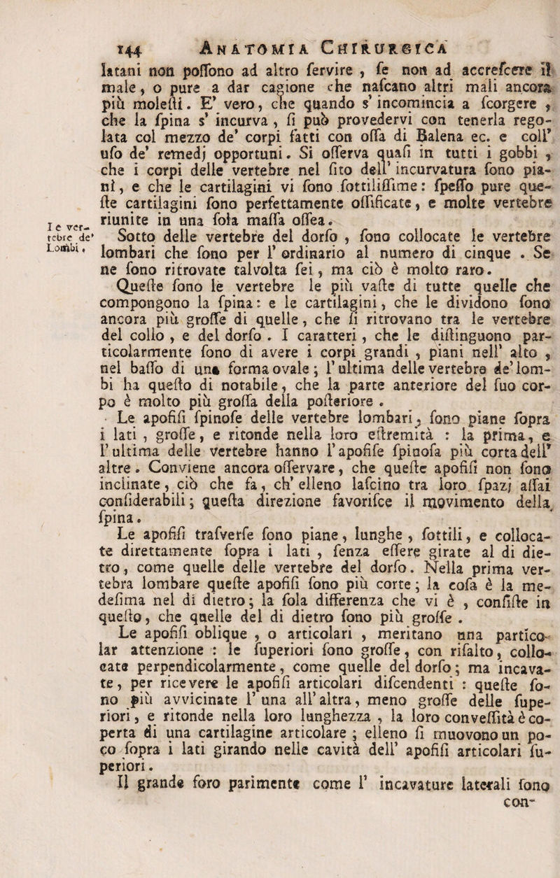 I e ver¬ tebre de' Lombi, 144 Anatomia CuntuneiCA latani non poffono ad altro fervire , fe non ad accrefcere il male, o pure a dar cagione che nafeano altri mali ancora più molelli. E* vero, che quando s'incomincia a fcorgere ? che la fpina $’ incurva , fi pub provedervi con tenerla rego¬ lata col mezzo de' corpi fatti con offa di Balena ec. e colf ufo de’ remedj opportuni. Si offerva quali in tutti i gobbi , che i corpi delle vertebre nei fito dell’incurvatura fono pia¬ ni , e che le cartilagini vi fono fottiìiffime : fpeffo pure que¬ lle cartilagini fono perfettamente offificate, e molte vertebre riunite in una fola malfa offea. Sotto delle vertebre del dorfo , fono collocate le vertebre lombari che fono per l’ordinario al numero di cinque . Se ne fono ritrovate talvolta fei, ma ciò è molto raro. Quelle fono le vertebre le più valle di tutte quelle che compongono la fpina: e le cartilagini, che le dividono fono ancora più graffe di quelle, che fi ritrovano tra le vertebre del collo, e del dorfo . I caratteri, che le diflinguono par¬ ticolarmente fono di avere i corpi grandi , piani nell’ alto , nel baffo di una forma ovale ; l’ultima delle yertebre de’ lom¬ bi ha quello di notabile, che la parte anteriore del fuo cor¬ po è molto più grolla della polleriore . Le apofifi fpinofe delie vertebre lombari ; fono piane fopra i lati , grolle, e rifonde nella loro etlremità : la prima, e T ultima delle vertebre hanno l’apofife fpinofa più corta deli’ altre. Conviene ancora offervare, che quelle apofifi non fono inclinate, ciò che fa, ch’elleno lafcino tra loro fpazj affai confiderabiii ; quella direzione favorifee il movimento della fpina. Le apofifi trafverfe fqno piane, lunghe , fonili, e colloca¬ te direttamente fopra i lati , fenza effere girate ai di die¬ tro, come quelle delie vertebre del dorfo. Nella prima ver¬ tebra lombare quelle apofifi fono più corte ; la cofa è la me- defirna nel di dietro; la fola differenza che vi è , confille in quello, che quelle del di dietro fono più grolfe . Le apofifi oblique , o articolari , meritano una partico- lar attenzione : le fuperiori fono trofie, con rifaito, collo¬ cate perpendicolarmente, come quelle del dorfo ; ma incava¬ te, per ricevere le apofifi articolari difendenti : quelle fo¬ no più avvicinate 1’ una all’ altra, meno graffe delle fupe¬ riori , e ritonde nella loro lunghezza , la loro conveffità è co¬ perta di una cartilagine articolare ; elleno fi muovono un po¬ co fopra i lati girando nelle cavità dell’ apofifi articolari fu¬ periori . Il grande foro parimente come 1’ incavature laterali fono