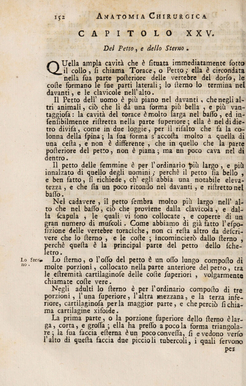 1*2 CAPITOLO XX V. Del Petto , e dello Sterno • a1 Uella ampli cavità che è fituata immediatamente lotto il collo 3 fi chiama Torace, o Petto y ella è circondata nella fua parte pofleriore delle vertebre dei dorfo, le code formano le fue parti laterali, lo {terno lo termina nel davanti, e le clavicole nell’ alto. Il Petto dell’ uomo è più piano nel davanti, che negli al¬ tri animali, ciò che li dà una forma più bella , e più van- taggiofa : la cavità del torace è molto larga nel baffo , ed in- fenfìbilmente rillretta nella parte lupenore ; ella è nel di die¬ tro divifa, come in due ìoggie, per il rifalto che fa la co¬ lonna della fpina; la fua forma sf accoda molto a quella di una ceda , e non è differente , che in quello che la parte pofleriore del petto, non è piana ; ma un poco cava nel di dentro. Il petto delle femmine è per l’ordinario più largo , e più innalzato di quello degli uomini y perchè il petto fia bello , e ben fatto, fi richiede, eh’ egli abbia una notabile eleva¬ tezza , e che fìa un poco ritondo nel davanti, e riftrettonel baffo. Nei cadavere , il petto fembra molto più largo nell’ al¬ to che nel baffo, ciò che proviene dalla clavicola , e dal¬ la fcapula , le quali vi fono collocate , e coperte di un gran numerp di mufcoli. Come abbiamo di già fatto l’efpo- fizione delle vertebre toraciche, non ci refla altro da deferi- vere che lo flerno , e le coffe ; incomincierò dallo flerno , perchè quella è la principal parte del petto dello fche- Ietro. io Lo flerno, o l’offo del petto è un offo lungo compollo di molte porzioni, collocato nella parte anteriore del petto, tra le eflremità cartilaginofe delle cofte fùperiori , volgarmente chiamate colle vere. Negli adulti lo flerno è per l’ordinario compollo di tre porzioni, l’una fuperiore, l’altra mezzana, e la terza infe¬ riore, cartiìaginofa perla maggior parte, e che perciò richia¬ ma cartilagine xifoide. La prima parte, o la porzione fuperiore dello flerno è lar¬ ga , corta, e groffa ; ella ha preffo a poco la forma triangola¬ re : la fua faccia ellerna è un pococonveffa, fi e vedono verfo l’alto di quella faccia due piccioli tubercoli, i quali fervono per no