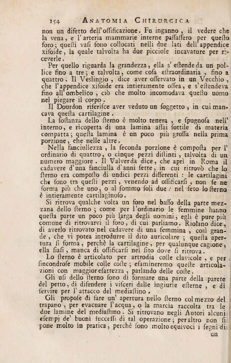 non un difetto delFoffificazione. Fu inganno , il vedere che la vena, e F arteria mammarie interne padaffero per quello foro ; quelli vali fono collocati nell! due lati delF appendice xifoide, la quale talvolta ha due piccioie incavature per ri¬ ceverle . Per quello riguarda la grandezza, ella s’ edertde da un pol¬ lice fino a tre ; e talvolta, come cofa ellraordinaria , fino a quattro*. Il Veslingio , dice aver olfervato in un Vecchio , che l’appendice xifoide era intieramente offea, e s’ellende va fino all* ombelico , ciò che molto incomodava quello uomo nel piegare il corpo . Il Dpurdon riferisce aver veduto un foggetto , in cui man¬ cava quella cartilagine . La fòdanza dello flerno è molto tenera , e fpugnofa nell* interno, e ricoperta di una lamina affai fattile di materia compatta ; quella lamina è un poco piu grolla nella prima porzione , che nelle altre » Nella fanciullezza , la feconda porzione è compolla per F ordinario di quattro, o cinque pezzi didimi , talvolta di un numero maggiore . Il Valyerda dice, che aprì in Roma il cadavere d’una fanciulla d’ anni fette, in cui ritrovò che lo flerno era compollo di undici pezzi differenti : le cartilagini che fono tra quelli pezzi , venendo ad offificarfi , non fe ne forma più che uno, o al fommo foli due .• nel feto lo derno è intieramente cartilaginpfo. Si ritrova qualche volta un foro nel bado della parte mez¬ zana dello demo ; come per l’ordinario le femmine hanno queda parte un pocq più larga degli uomini, egli è pure più comune di ritrovarvi il foro, di cui parliamo. Riolano dice, di averlo ritrovato nel cadavere di una femmina , così gran¬ de , che vi potea introdurre il dito auricolare ; queda aper¬ tura d forma, perchè la cartilagine , per qualunque cagione, ella fiali , manca di offificarfi nei dito dove fi ritrova. Lo derno è articolato per artrodia coile clavicole , e per , fincondrofe mobile colle code , efamineremo. quelle articola- i zioni con maggiorefattezza , parlando delle code. Gli ufi dello derno fono di formare una parte della parete del petto, di difendere i vifceri dalle ingiurie ederne , e di fervire per F attacco del mediadino . Gli propofe di fare un’ apertura nello derno col mezzo del trapano , per evacuare l’acqua, q la marcia raccolta tra le due lamine del mediadino. Si ritrovano negli Autori alcuni, eferopj de’ buoni fucceffiì di tal operazione; peraltro non fiìl pone molto in pratica, perchè fono molto equivoci i fegni di un