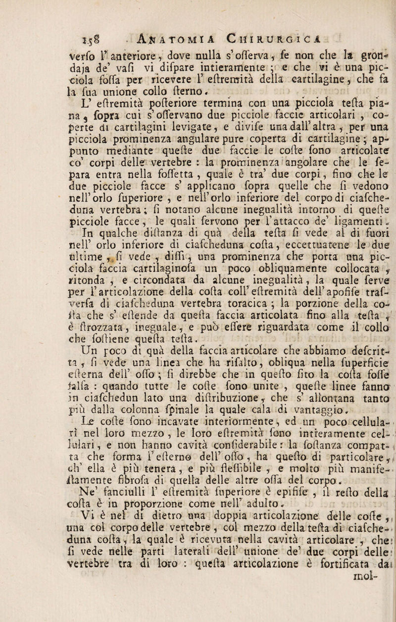 verfo F anteriore, dove nulla s’oferva, fe non che la gron¬ daia de’ vafì vi difpsre intieramente ; e che^ vi è una pic¬ chila fofTa per ricevere 1’ efremità della cartilagine, che fa la fua unione collo fierno, L’ efremità poferiore termina con una picciola tefa pia¬ na s fopra cui s’offervano due picciole facete articolari , co¬ perte di cartilagini levigate, e divife una dall’altra , per una picciola prominenza angularepure coperta di cartilagine; ap¬ punto mediante quelite due faccie le colle fono articolate co’ corpi delle vertebre : la prominenza angolare che le fe- para entra nella taffettà, quale è tra due corpi, fino che le due picciole facce s applicano fopra quelle che fi vedono nell’orlo fuperiore , e nell’orlo inferiore del corpo di ciafche- duna vertebra ; fi notano alcune inegualità intorno di quef e picciole facce, le quali fervono per l’attacco de’ iigamenti * In qualche diffama di qua della tefa fi vede al di fuori nell’ orlo inferiore di ciafcheduna coffa, eccettuatene le due ohimè , fi vede , difi, una prominenza che porta una pic- ciola faccia cartilaginofa un poco < obliquamente collocata , ritonda , e circondata da alcune inegualità, la quale ferve per F articolazione della coffa colf e fremi tà dell’apofife traf- x^erfa di ciafcheduna vertebra toracica ; la porzione della co¬ ita che s’ efende da quefa faccia articolata fino alla tefa , é flrozzata, ineguale, e può eflere riguardata come il collo che taf iene quefa tefa. Un foco di quà della faccia articolare che abbiamo deferit- ta , fi vede una linea che ha rifalto, obliqua nella fuperficie eferna dell’ oflò ; fi direbbe che in quefo fito la coffa foffe ialfa : quando tutte le coffe fono unite , quelle linee fanno in ciafchedun lato una diflribuzione, che s’ allontana tanto piu dalla colonna fpinale la quale cala di vantaggio. Le coite fono incavate interiormente, ed un poco cellula¬ ri nel loro mezzo, le loro efremità.fono intieramente cel¬ lulari , e non hanno cavità con fiderà bile : la tafanza compat-1 ta che forma Feferno dell’ offo , ha quefo di particolare,:! eh’ ella è più tenera, e più fleffibile , e molto più manìfe- Afamente fibrofo di quella delle altre offa del corpo, Ne’ fanciulli F efremità fuperiore è epifife , il refo della cof a è iu proporzione come nell’ adulto « Vi è net di dietro una doppia articolazione delle cof e , una col corpo delle vertebre, col mezzo della tefa di ciafche¬ duna cofa, la quale è ricevuta nella cavità articolare , che fi vede nelle parti laterali dell’ unione de’ due corpi delle vertebre tra di loro : quefa articolazione è fortificata da ino!-