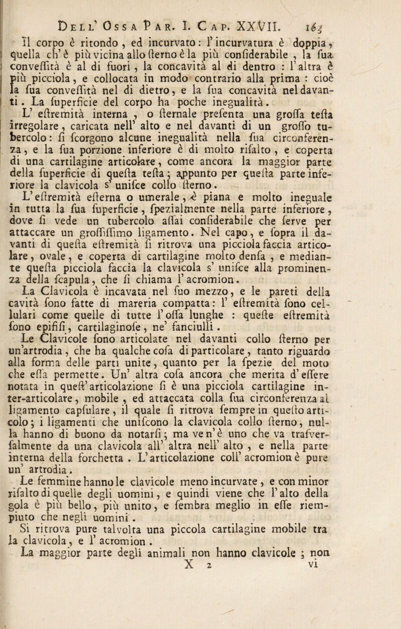 Il corpo è ritondo , ed incurvato : l’incurvatura è doppia 5 E Quella eh’è più vicina allo derno è la più confiderabile , la Tua. cqnvedità è al di fuori, la concavità al di dentro : Y altra è più picciola, e collocata in modo contrario alla prima : cioè la fua conveflità nel di dietro, e la fua concavità nel davan¬ ti. La fuperficie del corpo ha poche inegualità. L’ edremità interna , o demale prefenta una groiTa teda irregolare, caricata nell’ alto e nel davanti di un gredo tu¬ bercolo: fi feorgono alcune inegualità nella dia circonferen¬ za, e la fua porzione inferiore è di molto rifaìto , e coperta di una cartilagine articolare, come ancora la maggior parte della fuperficie di queda teda; appunto per queda parte infe¬ riore la clavicola s’ unifee collo derno. L’edremità edema o umerale,.è piana e molto ineguale in tutta la fua fuperficie, fpezialmente nella parte inferiore , dove fi vede un tubercolo adài confiderabile che ferve per attaccare un grodidimo ligamento. Nel capo, e fopra il da¬ vanti di queda edremità li ritrova una picciola faccia artico¬ lare , ovale, e coperta di cartilagine molto denfa , e median¬ te queda picciola faccia la clavicola s’ unifee alla prominen¬ za della fcapula, che li chiama f acromion. La Clavicola è incavata nel fuo mezzo, e le pareti della cavità fono fatte di mareria compatta : Y edremità fono cel¬ lulari come quelle di tutte folfa lunghe : quede edremità fono epififì, cardia ginofe, ne’ fanciulli. Le Clavicole fono articolate nel davanti collo derno per un’artrodia, che ha qualche cofa di particolare , tanto riguardo alla forma delle parti unite, quanto per la fpezie del moto che efi'a permette. Un’ altra cofa ancora che merita d’edere notata in qued’articolazione fi è una picciola cartilagine in- ter-articolare, mobile , ed attaccata colla fua circonferenza al ligamento capfulare, il quale d ritrova fempre in quedo arti¬ colo; i ligamenti che unifeono la clavicola collo derno, nul¬ la hanno di buono da notarli; ma ven’è uno che va t rafver- Talmente da una clavicola all’ altra nell’ alto , e nella parte interna della forchetta. L’articolazione colf acromion è pure un’ artrodia. Le femmine hanno le clavicole meno incurvate , e con minor rìfalto di quelle degli uomini, e quindi viene che l’alto della gola è più bello, più unito, e fembra meglio in ede riem¬ piuto che negli uomini . Si ritrova pure talvolta una pìccola cartilagine mobile tra la clavicola, e Y acromion . La maggior parte degli animali non hanno clavicole ; non X 2 vi