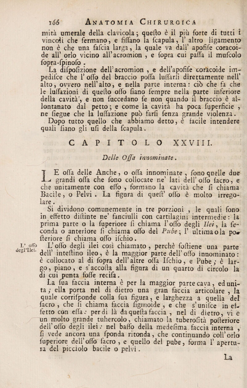 L* otto degl’ilei. 166 Anatomia Chirurgica mità umerale della clavicola; quello è il più forte di tutti i vincoli che fermano, e fidano la fcapula, F altro ligamento non è che una fafcia larga, la quale va dall’ apofife coracoi- de all’ orlo vicino all’acromion , e fopra cui pafifa il mufcolo fopra-fpinofo . La difpofizione delFacromion , e delPapofifeLcoracoide im- pedifce che P olfo del braccio polla luffarfi direttamente nell’ alto, ovvero nell’alto, e nella parte interna: ciò che fa che le lunazioni di quello offo fiano Tempre nella parte inferiore della cavità', e non fuccedano fe non quando il braccio è al¬ lontanato dal petto; e come la cavità ha poca fuperficie , ne fiegue che la lunazione può farfi fenza grande violenza. Dopo tutto quello che abbiamo detto, è facile intendere quali fiano gli ufi della fcapula. CAPITOLO XXVIII. Delle Offa innominate. IE offa delle Anche, o offa innominate , fono quelle due grandi offa che fono collocate ne’ lati dell’olfo facro, e che unitamente con effo , formano la cavità che fi chiama Bacile, o Pelvi . La figura di queff’ olio è molto irrego¬ lare . Si dividono comunemente in tre porzioni , le quali fono in effetto difiinte ne’ fanciulli con cartilagini intermedie: la prima parte o la fuperiore fi chiama Foffo degli Ilei, la fe¬ conda o anteriore fi chiama offo del Pube; F ultima ola po* fferiore fi chiama offo ifchio. L’qffo degli ilei così chiamato , perchè fofiiene una parte dell’ intefiino ileo, è la maggior parte dell’offo innominato: è collocato al di fopra dell’altre offa Ifchio, e Pube; è lar¬ go, piano, e s’accoda alla figura di un quarto di circolo la di cui punta foffe recifa. La fua faccia interna è per la maggior parte cava, ed uni¬ ta; ella pprta nel di dietro una gran faccia articolare , la quale corrifponde colla fua figura, e larghezza a quella de! facro , che fi chiama faccia figrnoide , e che s’unifce in eh* fetto con effe.* perdi là da quella faccia , nel di dietro, vi è un molto grande tuhercolo, chiamato la tuberofità pofieriore deli1 offo degli ilei: nel baffo della medefima faccia interna , fi vede ancora una fponda ri tonda, che continuando coll’orlo fuperiore deli’offo facro , e quello del pube, forma F apertu¬ ra del picciolo bacile o pelvi. La