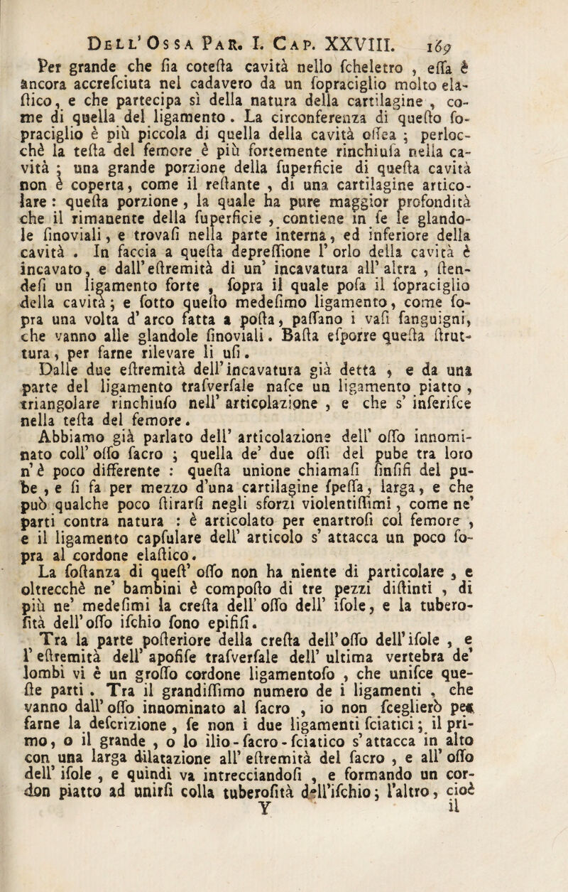 Per grande che da coteda cavità nello fcheletro , effa è àncora accrefciuta nel cadavero da un fopraciglio molto eia- dico, e che partecipa si della natura della cartilagine , co¬ me di quella del ligamento . La circonferenza di quello fo¬ praciglio è più piccola di quella della cavità edea ; perloc- chè la teda del femore è più fortemente rinchiula nella ca¬ vità ; una grande porzione delia fupeificie di quella cavità non è coperta, come ii rollante , di una cartilagine artico¬ lare : quella porzione , la quale ha pure maggior profondità che il rimanente della fu perfide ^contiene in fe le glando- le finoviali, e trovali nella parte interna, ed inferiore della cavità . In faccia a quella depredìone Torlo della cavità è incavato, e dalTellremità di un’ incavatura ali’altra , (fen¬ de fi un ligamento forte , fopra il quale pofa il fopraciglio della cavità; e fotto quello medelimo ligamento, come fo¬ pra una volta d’arco fatta a polla, padano i vafi fanguigni, che vanno alle glandola finoviali. Bada efporre quella drut- tura, per farne rilevare li ufi. Dalie due edremità dell’ incavatura già detta , e da una parte del ligamento trafverfale nafce un ligamento piatto , triangolare rinchiudi nell’ articolazione , e che s inferifce nella teda del femore. Abbiamo già parlato deli’ articolazione dell' odo innomi¬ nato colf olfo facro ; quella de’ due odi del pube tra loro n è poco differente : queda unione chiamali fin fi fi dei pu¬ be , e fi fa per mezzo d’una cartilagine fpeffa, larga, e che può qualche poco dirarfi negli sforzi violentidimi, come ne’ parti contra natura : è articolato per enartrofi col femore , e il ligamento capfulare dell’ articolo s attacca un poco fo¬ pra al cordone eladico. La fodanza di qued’ odo non ha niente di particolare 5 e oltrecchè ne’ bambini è compodo di tre pezzi didinti , di più ne’ medefimi la creda dell’odo dell’ ifole, e ia tubero¬ sità dell’odo ifchio fono epififi. Tra la parte poderiore della creda dell’odo dell’ifole , e T edremità dell’ apofife trafverfale dell’ ultima vertebra de’ lombi vi è un grodo cordone ligamentofo , che unifce que- de parti . Tra il grandidìmo numero de i ligamenti , che vanno dall’odo innominato al facro , io non fceglierò pe* farne la defcrizione , fe non i due ligamenti fidatici ; il pri¬ mo, o il grande , o lo ìlio-facro - fciatico s’attacca in alto conuna larga dilatazione all’edremità del facro , e all’odo deli’ ifole , e quindi va intrecciandoli , e formando un cor- don piatto ad unirfi colla tuberofità ddl’ifchio ; l’altro, cioè y ' il