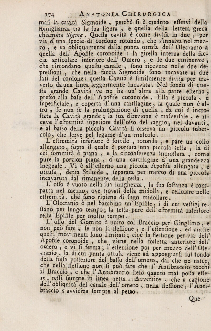 mafi la cavità Sigmoide , perchè fi è creduto effervi della fòmiglianza tra la Tua figura , e quella della lettera greca chiamata Sigma . Quella cavità è come divifa in due , per via d’una fpecie di cordone rotondo , che s’innalza nel mez¬ zo , e va obliquamente dalia punta ottufa dell* Olecranio a quella dell’ Apofife coronoide : la girella interna della fac¬ cia articolare inferiore dell’ Omero , e le due eminenze , che circondano quello canale , fono ricevute nelle due de¬ predi oni , che nella faccia Sigmoide fono incavate ai due lati del cordone : quella Cavità è Umilmente divifa per tra- verfo da una linea leggermente incavata. Nel fondo di que¬ lla grande Cavità ve ne ha un’ altra alla parte edema , prefso alla bafe dell’ Apofife coronoide . Ella è piccola , e fuperficiale} e coperta d’ una cartilagine, la quale non è al¬ tro * fe non fe la prolungazione di quella , da cui è incro- {lata la Cavità grande ; la fua direzione è trafverfale , e ri¬ ceve fedremità fuperiore dell’ofso del raggio, nel davanti, e al bafso della piccola Cavità fi ofserva un piccolo tuber¬ colo, che ferve pel legame d’un mufcolo. L’edremità inferiore è fottile , rotonda , e pare un collo allungato, fopra il quale è portata una piccola teda , la di cui fcmmità è piana , e la circonferenza incrofiata , come pure la porzion piana , d’ una cartilagine d’ una grandezza ineguale . Vi è aU’ederno una piccola Apofife allungata , e ottufa , detta Stiloide , feparata per mezzo di una piccola incavatura dal rimanente, della teda . L’ odo è vuoto nella fua lunghezza, la fua fofianza è com¬ patta nel mezzo, ove trovali della midolla, e cellulare nelle edremità, che fono ripiene di fugo midollare. L’Olecranio è nel bambino un Epifife, i di cui vefiigj re¬ cano per lungo tempo; la teda pure dell’edremità inferiore reda Epifife per molto tempo. V odo del Gomito è unito col Braccio per Ginglimo , e non può fare , fe non la flefììone , e fedendone , ed anche queOi movimenti fono limitati; cioè la fleffione pervia dell’ Apofife coronoide , che viene nella fodetta anteriore deli’ omero , e vi fi ferma ; f edenfione poi per mezzo dell’ Ole- cranio , la di cui punta ottufa viene ad appoggiarli fui fondo della feda poderiore del baffo dell’omero, dal che ne nafee, * 1 T,  f non lì può fare che T Antibraccio tocchi jl Braccio , e che l’Antibraccio defo quanto mai poffa effe- re, redi Tempre in linea retta . Avvertite , che a cagione dell obliquità del canale dell’omero , nella fleffione, l’Anti¬ braccio Ravvicina Tempre al peuo. Qujs-'