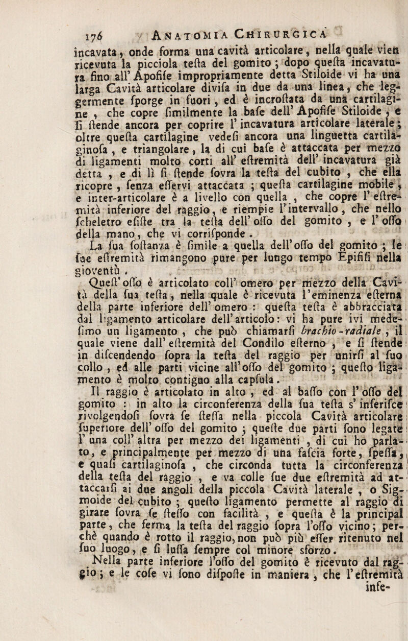 incavata, onde forma una cavità articolare, nella quale vien ricevuta la picciola tetta del gomito ; dopo quetta incavatu¬ ra fino all’Apofife impropriamente detta Stilqide vi ha una larga Cavità articolare divifa in due da una linea, che leg¬ germente fporge in fuori, ed è incrottata da una cartilagi¬ ne , che copre Umilmente la bafe dell’ Apofife Stiloide , e fi ttende ancora per coprire F incavatura articolare laterale ; oltre quetta cartilagine vedefi ancora una linguetta cartila- ginofa , e triangolare, la di cui bafe è attaccata per mezzo di ligamenti molto corti alF ettremità dell’ incavatura già detta , e di lì fi ttende fovra la tetta dei cubito , che ella ricopre , fenza ettervi attaccata ; quetta cartilagine mobile , e inter-articolare è a livello con quella , che copre F éttre* mità inferiore del raggio, e riempie Fintervallo, che nello fcheletro efitte tra la tetta dell’ otto del gomito , e F otto della mano, che vi corrifponde . La fua fottanza è limile a quella delFolfo del gomito ; le (de ettremità rimangono pure per lungo tempo Epififi nella gioventù . QuelFottò è articolato colf omero per mezzo della Cavi¬ tà della fu3 tetta , nella quale è ricevuta Teminenza etterna della parte inferiore dell’ omero : quetta tetta è abbracciata dai iigamento articolare dell’articolo : vi ha pure ivi mede- limo un Iigamento , che può chiamarli brachio-radiale , il quale viene dall’ ettremità del Condilo etterno , e: fi ttende in difendendo fopra la tetta del raggio per unirli al fua collo , ed alle parti vicine alFoffo del gomito ; quello ligà- xnento è molto contiguo alla capfula. Il raggio è articolato in alto , ed al ballo con F otto del gomito : in alto la circonferenza della fua tetta s’inferifce rivolgendoli fovra fe fletta nella piccola Cavità articolare fuperiore deli’ otto del gomito ; quelle due parti fono legate F una coll’altra per mezzo dei ligamenti , di cui ho parla¬ to, e principalmente per mezzo di una fafcia forte, fpefla, e quali cartilaginofa , che circonda tutta la circonferenza della tetta del raggio , e va colle fue due ettremità ad at¬ taccarli ai due angoli della piccola Cavità laterale , o Sig¬ moide del cubito ; quello Iigamento permette al raggio di girare fovra fe fletto con facilità , e quetta è la principal parte, che ferma la tetta del raggio fopra lotto vicino ; per¬ chè quando è rotto il raggio, non può più etter ritenuto nel fuo luogo, e fi luffa fempre col minore sforzo. Nella parte inferiore Follo del gomito è ricevuto dal rag¬ gio ; e le cofe vi fono difpotte in maniera, che Fettremità infe-