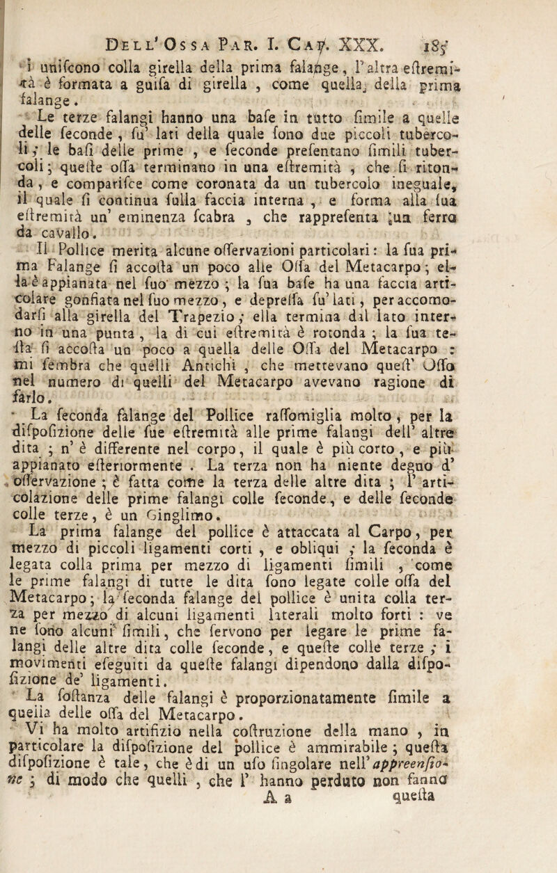 ì unifcono colla girella della prima falange, P altra eftremi- è formata a guifa di girella , come quella, delia prima falange. j Le terze falangi hanno una bafe in tutto firn-ile a quelle delle feconde , fu’ lati della quale fono due piccoli tuberco¬ li; le bafi delle prime , e feconde prefentano limili tuber¬ coli ; quelle offa terminano in una eftremità che fi riton¬ da , e comparifce come coronata da un tubercolo ineguale, il quale fi continua fulia faccia interna , e forma alla iua eflremirà un7 eminenza fcabra 5 che rapprefenta ;ua ferra da cavallo. Il Pollice merita alcune offervazioni particolari : la fua pri¬ ma Falange fi accolla un poco alle Offa del Metacarpo ; el¬ la è appianata nel fuo mezzo ; la fua bafe ha una faccia arti¬ colare gonfiata nel fuo mezzo , e deprelfa fu’iati, per accomo¬ darli alla girella del Trapezio; ella termina dal lato inter¬ no in una punta , la di cui eftremità è rotonda ; la fua te- ila fi accolla un poco a quella delle Offa del Metacarpo : mi fembra che quelli Antichi , che mettevano quell’ Offa nel numero di quelli del Metacarpo avevano ragione di farlo. * La feconda falange del Pollice raffomiglia molto , per la difpofizione delie fue eftremità alle prime falangi dell’ altre dita ; n’ è differente nel corpo, il quale è più corto , e più appianato efteriormente . La terza non ha niente degno d’ oftervazione ; è fatta come la terza delle altre dita ; r arti- colazione delle prime falangi colle feconde , e delle feconde colle terze, è un Ginglimo. La prima falange del pollice è attaccata al Carpo, per mezzo di piccoli ligamenti corti , e obliqui ; la feconda è legata colla prima per mezzo di ligamenti limili , come le prime falangi di tutte le dita fono legate colle offa del Metacarpo; la; feconda falange dei pollice è unita colia ter- £a per mezzo di alcuni ligamenti laterali molto forti : ve ne iono alcuni'limili, che fervono per legare le prime fa¬ langi delle altre dita colie feconde, e quefte colle terze ; i movimenti efeguiti da quefte falangi dipendono dalla difpo- fizione de’ ligamenti. La foftanza delle falangi è proporzionatamente Limile a quella delle offa del Metacarpo. Vi ha molto artifizio nella coftruzione della mano , in particolare la difpofizione del pollice è ammirabile ; quefta difpofizione è tale, che è di un ufo fingolare nel Y appreenfìo* tic j di modo che quelli , che P hanno perduto non fanno A a quefta