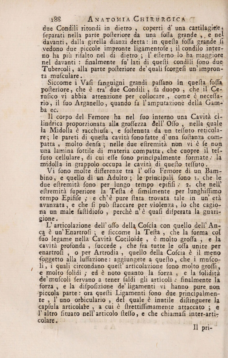 due Condili rìtondi in dietro , coperti d’ una cartilagine * feparati nella parte polleriore da una folla grande e nel davanti, dalla girella dianzi detta: in quella foffa grande fi vedono due piccole impronte ligamentofe ; il condilo inter¬ no ha piu rifalto nel di dietro ; 1’ edema lo ha maggiore nel davanti : finalmente fu’ lati di quelli condili fono due Tubercoli, alla parte poderiore de’quali fcorgefi un’impron¬ ta mufculare* Siccome i Vali fanguigni grandi paffano in quella foffa polleriore, che è tra’ due Condili , fa duopo , che il Ce- srufico vi abbia attenzione per collocare , come è necefla- rio, il fuo Arganello, quando fa l’amputazione deila Gam¬ ba ec. Il corpo del Femore ha nel fuo interno una Cavità ci¬ lindrica proporzionata alla grolfezza dell’ Olfo , nella quale la Midolla è racchiufa , e follenuta da un telfuto reticola¬ re; le pareti di quella cavità fono fatte d’una follanza com¬ patta , molto denfa ; nelle due ellremità non vi è fe non una lamina fonile di materia compatta, che cuopre il tef- luto cellulare, di cui effe fono principalmente formate : la midolla in grappolo occupa le cavità di quello telfuto. Vi fono molte differenze tra 1* offo Femore di un Bam¬ bino, e quello di un Adulto ; le principali fono i. che le due ellremità fono per lungo tempo epififì .* 2. che nell’ ellremità fuperiore la Teda c fìmilmente per lunghiffimo tempo Epifife y e eh’è pure Hata trovata tale in un’ età avanzata, e che fi può (laccare per violenza, lo che cagio¬ na un male fadidiofo , perchè n’ è quali dilperata la guari¬ gione . V articolazione dell’ offo dell% Cofcia con quello dell’ An¬ ca è un’Enartrofi ; e ficcome la Teda , che la forma col fuo legame nella Cavità Cotiloide , è molto groffa , e la cavità profonda , fuccede , che fra tutte le offa unite per enartron , o per Artrodia , quello della Cofcia è il meno Soggetto alla luffazione : aggiungete a quello, che i mufeo- ìì, i quali circondano quell5 articolazione fono molto groffì, e molto folidi y ed è noto quanto la forza , e la folidità de’mufcoli fervano a tener (aldi gli articoli : finalmente la forza , e la difpofizione de’ ligamenti vi hanno pure non piccola parte: ora quelli Ligamenti fono due principalmen¬ te , F uno orbiculario , del quale è inutile diftinguere la capfula articolale , a cui è drettiflimamente attaccato ; e l’altro fituato nell’articolo fleffo, e che chiamali inter-artiT colare . Il pri-