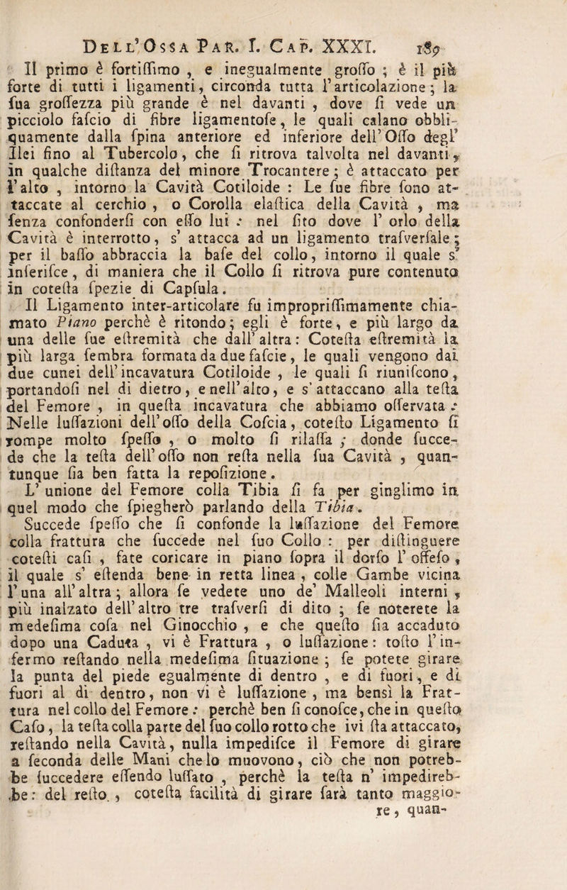 II primo è fortiflìmo , e inegualmente groiTo ; è il piè forte di tutti i ligamenti, circonda tutta F articolazione ; la fua groflezza più grande è nei davanti , dove fi vede un picciolo falcio di fibre ligamentofe, le quali calano obbii- quamente dalla fpina anteriore ed inferiore dell’Odo degl' Ilei fino al Tubercolo, che fi ritrova talvolta nel davanti y in qualche didanza del minore Trocantere ; è attaccato per l’alto , intorno la Cavità Cotiloide : Le fue fibre fono at¬ taccate al cerchio , o Corolla eladica della Cavità , ma lenza confonderfi con elio lui .* nei fito dove F orlo della Cavità è interrotto, s’ attacca ad un ligamento trafverfale ; per il ballo abbraccia la bafe del collo, intorno il quale s* ìnferifce, di maniera che il Collo fi ritrova pure contenuto in coteda fpezie di Capfula. li Ligamento inter-articolare fu improprififimamente chia¬ mato Piano perchè è ritondo; egli è forte, e più largo da una delle fue ellremità che dall1 altra : Catella edremìtà ì& più larga fembra formata da due fafcie, le quali vengono dai due cunei dell’incavatura Cotiloide , le quali fi riunifcono, portandoli nel di dietro, e nell’alto, e s’attaccano alla teda dei Femore , in quella incavatura che abbiamo offervata Nelle lulfazioni dell’olio della Cofcia, entello Ligamento fi rompe molto fpeffo , o molto fi rilalfa ; donde facce- de che la teda dell’odo non reda nella fua Cavità , quan¬ tunque fia ben fatta la repofizione. V unione del Femore colla Tibia fi fa per gìnglimo irt quel modo che fpiegherò parlando della Tibia. Succede fpeffo che fi confonde la lallazione del Femore colla frattura che fuccede nel fuo Collo : per didinguere cotedi cali , fate coricare in piano lopra il dorfo F offefo , il quale s’ edenda bene in retta linea , colle Gambe vicina Luna all’altra; allora fe vedete uno de’ Malleoli interni * più inalzato dell’altro tre trafverfi di dito ; fe noterete la medefima cola nel Ginocchio , e che quedo fia accaduto dopo una Caduta , vi è Frattura , o indizione : tolto F in¬ fermo redando nella medefima fituazione ; fe potete girare la punta del piede egualmente di dentro , e di fuori , e di fuori ai di dentro, non Vi è lunazione , ma bensì la Frat¬ tura nel collo del Femore .* perchè ben fi conofce, che in quella Cafo, la teda colla parte del fuo colio rotto che ivi da attaccato, redando nella Cavità, nulla impedifee il Femore di girare a feconda delle Mani che lo muovono, ciù che non potreb¬ be iuccedere effendo lulfato , perchè la teda n impedireb- Jbe: del redo., coteda facilità di girare farà tanto maggio¬ re , quali «