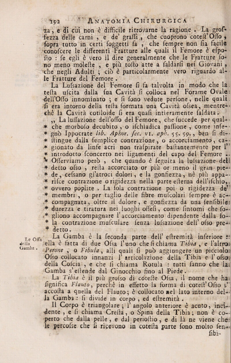 Le Offa •della Gamba » tp2 . Anatomia Chirurgica za, e di cui non è difficile ritrovarne la ragione * La grof- fezza delle carni , e de’ graffi, che cuoprono cotert’OiTo, fopra tutto in certi (oggetti fa , che Tempre non ha facile conofcere le differenti Fratture alle quali il Femore è efpo- fto : fe egli è vero il dire generalmente che le Fratture fo¬ no meno molefte , e più torto atte a faldarrt nei Giovani 9 che negli Adulti ; ciò è particolarmente vero riguardo al¬ le Fratture del Femore . La Lufsazione del Femore fi fa talvolta in modo che la teda ufcita dalia fua Cavità fi colloca nel Forame Ovale dell’Orto innominato ; e fi fono vedute perfone, nelle quali fi era intorno delia tefia formata una Cavità ofsea, mentre- chè la Cavità cotiloide fi era quafi intieramente faldata. ,, La lunazione dell’offio del Femore, che fuccede per qual- * che morbofo decubito , o ifchiadica paffione , come ìnfe- * gnò Ippocrate Itb. Aphor. fec. vi. aph. 55. 59., ben fi di- * (lingue dalla femplìce contrazione, o accorciamento, ca- * gionato da linfe acri non trafpirate bartantemente per F * introdotto fconcerto nei iigamenti del capo del Femore . ^ Offerviamo però , che quando è feguita la lufsazione dell * detto ofso , refta accorciato or più or meno il gran pie- * de, cefsano gl’atroci dolori, e la gonfiezza, nè più appa- * rifce contrazione o rigidezza nella parte edema deli’ifchio, * ovvero poplite . La fola contrazione poi o rigidezza de’ * membri , o per taglio delle fibre mufcolari tempre è ac-' * compagnata, oltre il dolore, e gonfiezza da una fenfìbile * durezza e tiratura nei luoghi offefi, come fintomi che fa- ghono accompagnare f accorciamento dipendente dalla fo- * la contrazione xnufculare fenza lufsazione deli’ ofso pre- * detto. La Gamba è la feconda parte dell’ ertremìtà inferiore i ella è fatta di due Ofsa Funo che fi chiama Tibia , e l’altro Perone , o Fìbula, arti quali fi può aggiungere un picciolo Ofso collocato innanzi F articolazione della Tibia e FofsO; delia Cofcia , e che lì chiama Rotula : tutti fanno che la li Gamba s’efteode dai Ginocchio fino al Piede. La Tibia è il più grofso di coterte Ofsa, il nome che ha lignifica Flauto, perchè in effetto la forma di cotefi’Ofso sL accoda a quella del Flauto; è collocato nel lato interno del¬ la Gamba : fi divide in corpo , ed ertremìtà . Il Corpo è triangolare; l’angolo anteriore è acuto, inci¬ dente , e fi chiama Creila, o Spina della Tibia; non è co¬ perto che dalla pelle , e dal periortio , e di là ne viene che Se percofse che fi ricevono in cotefia parte fono molto ferì*# ; fibi-