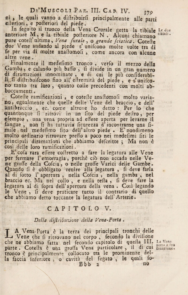 ni | le quali vanno a diftribuirfi principalmente alle Darti eiieriorì, e pofieriori del piede. In feguito li tronco della Vena Crurale getta la tibiale Le>e anteriore M, e la tibiale pofteriore N * Alcuni chiamano tlblall° pure coteft’ ultima > Vena furale , o grandefoia fica. Cotefie d!ue Vene andando al piede unifcono molte volte tra dì fé per via di molte aaafiomofi y come ancora con alcune altre vene . Finalmente il medefimo tronco , verfo il mezzo della Gamba, e calando piu bado % fi divide in un gran numero di diramazioni innominate , e dì cui le più confiderabi- li„fi difiribudcono fino alf efiremità del piede , e s*unifco¬ no tanto tra loro , quanto colle precedenti con mólti ab¬ boccamenti . Cotefie ramificazioni ., e cotefie anafiomofì molto varia¬ no, egualmente che quelle delie Vene dei braccio, e delF antibraccio , ec. come altrove ho detto : Per lo che quantunque fi ritrovi in un fito del piede deliro, per efempio , una vena propria ad edere aperta per levarne il fangue , non fi ha tuttavia ficurezza àf incontrarne una li¬ mile nel medefimo fito deli* altro piede » E5 nondimeno molto ordinario ritrovare predo a poco nei medefimi fiti le principali diramazioni che abbiamo defcritte ; Ma non è così delle loro ramificazioni * E’cofa rara edere cofiretto a fare la legatura alle Vene per fermare l’emorragia, purché ciò non accada nelle Ve¬ ne grode della Cofcia, o nelle grode Varici delle Gambe. Quando fi è obbligato venire alla legatura , fi deve farla al di fotto T apertura , nella Cofcia , nella gamba , nei braccio ec. Ma nel collo r e nella tefia , fi deve fare la legatura ai di fopra dell’apertura della vena . Così legando le Vene, fi deve praticare tutto il contrario di quello che abbiamo detto toccante la legatura dell'Arterie. CAPITOLO V. Della dijlrlbuzìone della Vena-Porta. LA Vena-Porta è la terza dei principali tronchi delle Vene che fi ritrovano nel corpo , fecondo la divifione che ne abbiamo fatta nel fecondo capitolo di quella IIL f a yen£ parte . Cotefia è una groda Vena particolare ? il di cui (huazione'o tronco è principalmente collocato tra le prominenze del¬ la faccia inferiore , o cavità dei fegato , le quali fo- Bbb 2 m