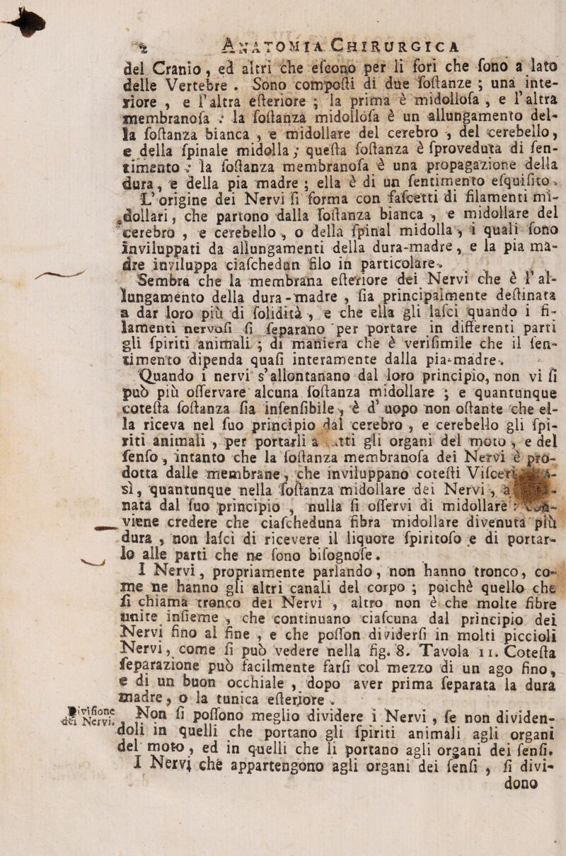 del Cranio, ed altri che efeono per li fori che fono a lato delle Vertebre . Sono compodi di due Manze ; una^inte- liore , e F altra ederiore ; la prima è midoliofa , e F altra membranosa v la fodanza midollòfa è un allungamento del* la fodanza bianca , e midollare del cerebro , del cerebello, e della fpinaie midolla ; queda fodanza è fproveduìa di fen- timento la fodanza membranofa è una pmpagazione della dura, 'e della pia madre ; ella è di un fentimento efquifitOn. L’origine dei Nervi fi forma con falcetti di filamenti mi- ^dollari, che partono dalia fodanza bianca , e midollare del cerebro , e cerebello , o della fpinal midolla , i quali fono inviluppati da allungamenti della dura-madre, e la pia ma¬ dre inviluppa ciafchedan filo in particolare'» , , , Sembra che la membrana ederiore dei Nervi che è F al¬ lungamento della dura-madre , fia principalmente dedinata a dar loro più di folidità , e che ella gli lafci quando i fi¬ lamenti nervtxd fi Separano 'per portare in differenti parti gli fpiritì animali ; di maniera che è verifimiie che il fen- ximento dipenda quafi interamente dalla pia^màdre', 'Quando i nervi s’allontanano dal loro principio, non vi fi può più offervaré alcuna fodanza midollare ; e quantunque coteda fodanza fia infenfibile', è d’ uopo non odante che el¬ la riceva nel fuo principio dàl cerebro , e cerebello gli fpi- yiti animali , per portarli a ^tti gli organi del moto , e del fenfo, intanto che la fodanza membranofa dei Nervi è pro¬ dotta dalie membrane, che inviiuppanó coteffi Vifcer^to- si, quantunque nella foftanza midollare dei Nervi -, àma¬ nata dal fuo principio , nulla fi olTervi di midollare viene credere che ciafcheduna fibra midollare divenuta più dura , non laici di ricevere il liquore fpiritofo e di portar¬ lo alle parti che ne fono bifognofe. I Nervi, propriamente parlando, non hanno tronco, co¬ me ne hanno gli altri canali del corpo ; poiché quella che fi chiama tronco dei Nervi , altro non è che molte fibre unire infieme , che continuano ciafcuna dal principio dei Nervi fino al fine , e che poffon dividerfi in molti piccioli Nervi, come fi può vedere nella fig.'8» Tavola ii. Coteda feparazione può facilmente farfi col mezzo di un ago fino, e di un buon occhiale , dopo aver prima feparata la dura madre, o la tunica ederiore . Non fi poflono meglio dividere i Nervi , fe non dividen¬ doli in quelli che portano gli fpiriti animali agli organi del rnoto, ed in quelli che li portano agli organi dei (enfi. I Nervi che appartengono agli organi dei fenfi , fi divi¬ dono