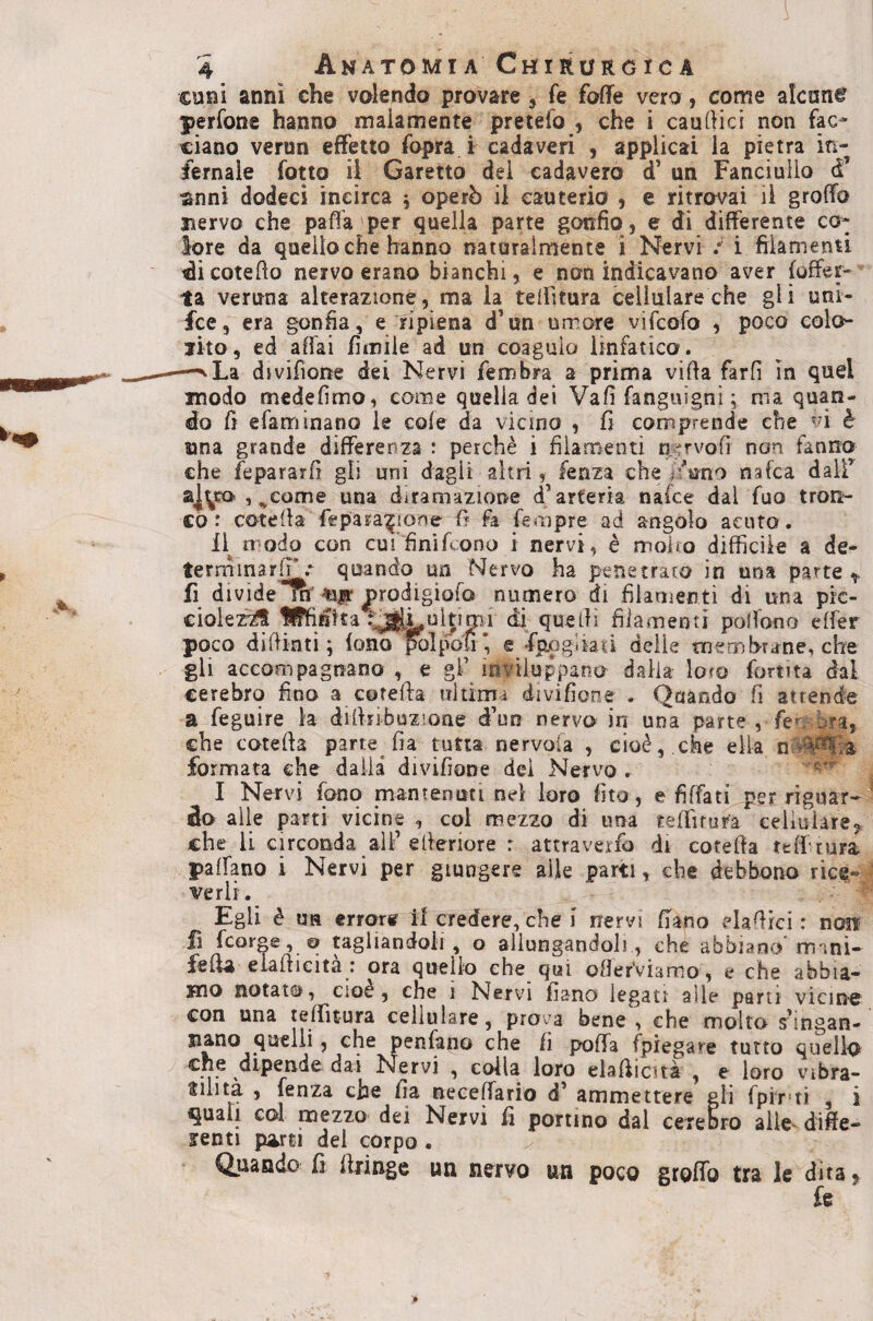 cuni anni che valendo provare , fe foffe vera, come akane perfone hanno malamente pretefo , che i causici non fac¬ ciano verun effetto fopra i cadaveri , applicai la pietra in¬ fernale fono il Garetto dei cadaverò d’ un Fanciullo d’ anni dodeci incirca 5 operò il cauterio , e ritrovai il groffo snervo che paffa'per quella parte gonfio, e di differente co¬ lore da quello che hanno naturalmente i Nervi / i filamenti ^icotefìo nervo erano bianchì, e non indicavano aver (offer¬ ta veruna alterazione, ma la teffitura cellulare che gli uni- fce, era gonfia, e ripiena d’un umore vifcofo , poco colo- sito, ed affai fìmiie ad un coagulo linfatico. -^La divifioite dei Nervi fembra a prima villa farli In quel snodo medelimo, come quella dei Vali fanguigni ; ma quan¬ do Cì efam inano le cole da vicino , fi comprende che vi è una grande differenza : perchè i filamenti n.^rvoli non fanno che fepararfi gli uni dagli altri , fenza che ffuno nafca daif 2j.yro , ^come una diramazione d’arteria na(ce dal fuo trotì- £0 : cotella fepara^ione 5 fa fempre ad angolo acuto. 11^ modo con curfinifcono i nervi, è molfo difficile a de- terminarlT .• quando un Nervo ha penetrato in una parte ^ fi dividera'^ir j>rodigioro numero di filamenti di una pk- ciolez^ Uffid’tta f^Lultimi di quelli filamenti poffono elfer poco dilikti ; iono polpofi*, e Spogliati delle membrane, che gli accompagnano , e gl’ inviluppano dalia loro fortita dal cerebro fino a cotefta ultimi divifione . Quando fi attende a feguire la dilhibuzione d’un nervo in una parte , fe^ bra, che cotella pane fia tutta nervoia , cioè,.che ella formata che dalia divifione dei Nervo. I Nervi fono mantenuti nel loro (ito , e fiffati per riguar¬ do alle parti vicine , col mezzo di una teffìtura cellulare^ che li circonda all’efieriore r attraverfo di cotella telftura paffano i Nervi per giungere alle parti, che debbono rice¬ verli. ■ Egli è UH errore il credere, che i nervi ffano elamici : n(Hi fi fcorge, 0 tagliandoli, o allungandoli, che abbiano'mani- felia elafficita : ora quello che qui oHerVianno, a che abbia¬ mo notata, cioè, che 1 Nervi filano legati alle pam vicine con una telTitura cellulare, prova bene , che molto s’ingan- siano quelli, che penfano che fi polla (piegare tutto quella dipende dai Nervi , colla loro elafficità , e loro vibra- ’ fenza che fia neceffario d’ ammettere gli fpir'ti , i quali col mezzo dei Nervi fi portino dal cerebro alle^ diffe¬ renti {urti del corpo . Quando fi ffiinge un nervo un poco groffo tra le dita % fe