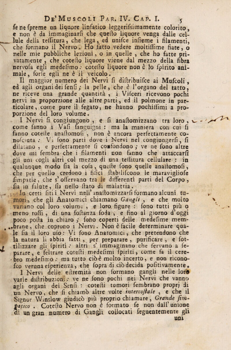 fenefpreme un liqupre linfatico leggerifsimamente colorito, e non è da iramaginarfi che quefto liquore venga dalie cel- , tuie deila telTitura, che lega, ed unifce infieme i filamenti, che formano il Nervo. Ho Fatto vedere moltiffime fiate, o nelle mie pubbliche lezioni, o in quelle , che ho fatte pri¬ vatamente 5 che coterto liquore viene dal mezzo della fibra nervofa egli medefìmocotedo liquore non è io fpirito ani¬ male 5 forfè egli ne è il veicolo. Il maggior numero dei Nervi fi diftribuìfce ai Mufcoli, ed agii organi dei fenfi ; la pelle, che è Torgano del tatto, ne riceve una grande quantità , i Vifceri ricevono pochi nervi in proporzione alle altre partì, ed il polmone in par¬ ticolare, come pure il fegato, ne hanno pochiffimi a pro¬ porzione del loro volume. I Nervi fi congiungono , e fi anafiomizzano tra loro, w ^ come fanno i Vafi languigni : ma la maniera con cui fi fanno cotefie anafiomofi , non è ancora perfettamente co- nofciuta .• Vi fono parti dove i Nervi nel congiungerfi, fi dilatano , e perfettamente fi cqafondono ; ve ne fono altre dove mi fembra che i filamenti non fanno che attaccarli gli uni cogli altri col mezzo di una tefiitura cellulare : in qualunque modo fia la cofa, quelle fono quelle anafiomofi, che per quello credono i filici fiabfiifcono le maravigliofe fimpatie, che s’olTervaao tra le differenti parti del Corpo, fia ni faìute, fia nello fiato di malattia. /Incerti fui i Nervi nsif anafiomizzarfi formano alcuni tu- ► mori, che gli Anatomici chiamano Gangli , e che molto \ variano col loro volume , e loro, figure : fono tutti più q • meno rolfi , di una fofianza foda e fino al giorno d’oggi poco polla in chiaro ; fono coperti delle medefìme mem- ,«brane, che coprono i Nervi. Non è facile determinare qua¬ le fia li loro ulo : Vi fono Anatomici, che pretendono che la natura li abbia fatti , per preparare , purificare , e fqt- tilizzare gli (piriti .• altri s* immaginano che fervano a fe- parare, e feltrare cotefii medefimi (piriti, come fa il cere- •bro medefimo.* ma tutto ciò è molto incerto, e non ricono- fco veruna el^rienza, che fopra di ciò decida pofitivamence. I Nervi delle efiremità non formano gangli nelle lorìS varie diftribuzioni .* ve ne fono pochi nei Nervi che vanno agli organi dei Senfi : cotefii tumori fembratio proprj di un Nervo, che fi chiamò altre volte mtercojìale , e che il Signor Winslow giudicò più proprio chiamare, Grande firn- tatico . Cotefto Nervo non è formato fe non dall’ unione un gran numero di Gangli collocati feguentemente gli uni