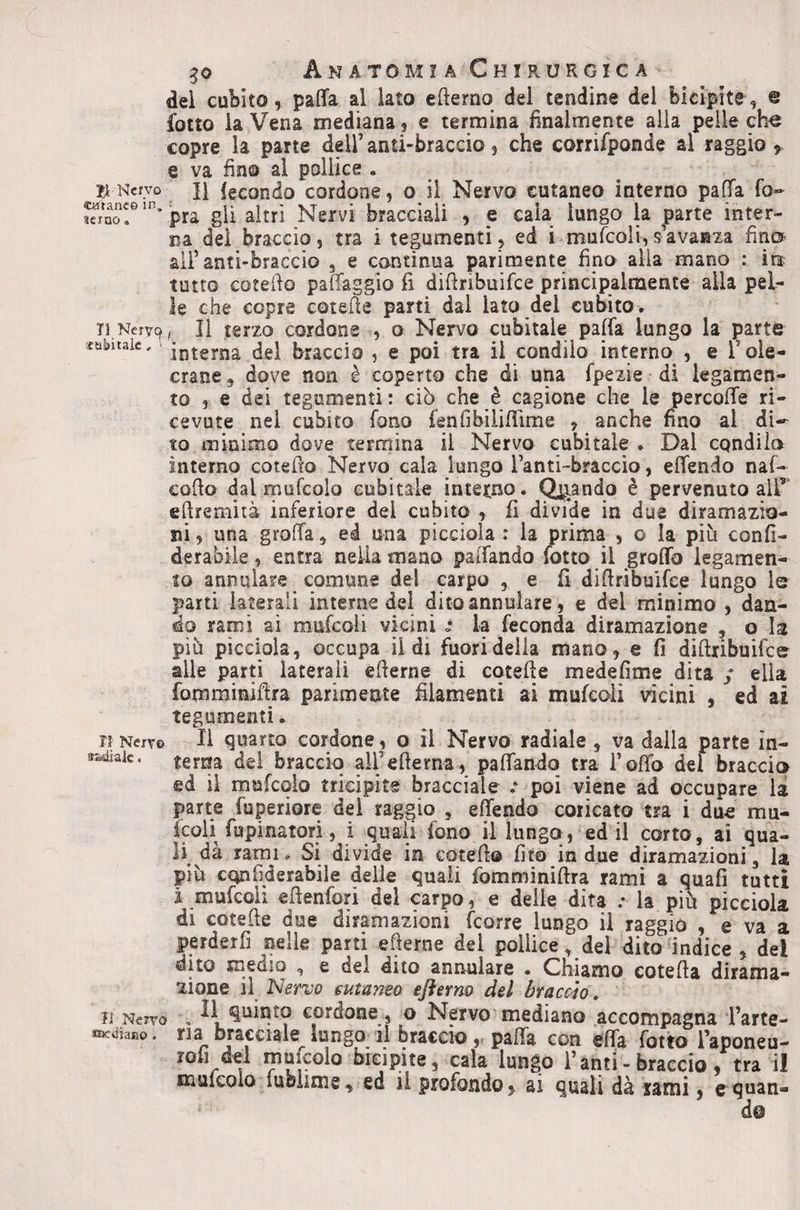 del cubito, paffa al lato efterno del tendine del bicipite, @ fotto la Vena mediana , e termina finalmente alla pelle che copre la parte dell’ anti-braccio, che corrifponde al raggio ^ e va fino al pollice . K Nervo II fecondo cordone, o il Nervo cutaneo interno pafìfa fo- S??'’ pra gli altri Nervi bracciali , e cala lungo k ^arte inter¬ na dei braccio, tra i tegumenti, ed i mufcoli,savanza fin® ali’anti-braccio , e continua parimente fino alla mano : ìu tutto cotefio pafiaggio fi difinbuifee principalmente alla pel¬ le che copre cotefie parti dal lato del cubito* Il Nervo ^ li terzo cordone , o Nervo cubitale paffa lungo la parte lubiiaic. - interna del braccio , e poi tra il condilo interno , e l’ole- crane, dove non è coperto che di una fpezie di legamen¬ to , e dei tegumenti : ciò che è cagione che le percofTe ri¬ cevute nel cubito fono fenfibilifiime , anche fino al di-^ to minimo dove termina il Nervo cubitale . Dal condilo interno cotefio Nervo cala lungo Tanti-braccio, eflendo naf- cofio dal rnufcolo cubitale intetno. piando è pervenuto all’ efiremiià inferiore del cubito , fi divide in due diramazio¬ ni, una groffa, ed una picciola : la prima , o la più confi- derabiie, entra nella mano palfando fotto il groffo legamen¬ to annuiate comune dei carpo , e fi difiribuifee lungo le parti laterali interne del dito annoiare, e del minimo , dan¬ do rami ai mufcoli vicini la feconda diramazione , o la più picciola, occupa lidi fuori delia mano, e fi difiribuifee alle parti laterali efierne di cotefie medefime dita / ella fomminifira parimente filamenti ai mufeoii vicini , ed ai tegumenti. jj Nejv© Il quarto cordone, o il Nervo radiale , va dalla parte ìn- terna dei braccio airefierna, paflando tra i’ofib del braccio ed il mufcolo tricipite bracciale v poi viene ad occupare la parte fuperiore del raggio , eflendo coricato tra i due mu¬ ffii fupinatori, i quali fono il lunga, ed il corto, ai qua¬ li da rami» Si divide in cotefi© fito in due diramazioni, la più cQnfiderabile delle quali fomminifira rami a quafi tutti i mufcoli efienfori del carpo, e delle dita .• la più picciola di cotefie due diramazioni feorre lungo il raggio , e va a perderfi nelle parti efierne del pollice, del dito indice , dei dito meuio , e del duo annoiare • Chiamo cotefia dirama¬ zione il Nervo cutaneo eflerno del braccio, Il Neivo , Il Quinto cordone , o Nervo mediano accompagna l’arte- fficjiaao. ria bracciale^lungo il braccio,, pafla con efla fotto l’aponeu- rofi del mufpio bicipite, cala lungo Tanti - braccio, tra il muleolo lubiime, ed il profondo, ai quali dà rami, quan¬ do