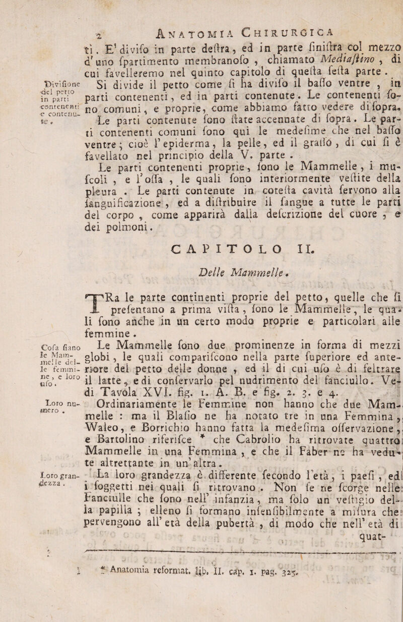 Divisone 'del petto in parti 'Contenenti c* contenu¬ te * Cofa fiano le Mam¬ melle del¬ le femmi¬ ne , e loro «fo . Loro nu¬ mero . Loro gran¬ dezza . 2 Anatomia Chirurgica ti. E'divifo in parte dedra , ed in parte fin idra col mezzo d? uno fpartimento membranofo , chiamato Medìajiino , di cui favelleremo nel quinto capitolo di quella leda parte . ^ Si divide il petto come fi ha divilo il bado ventre , in parti contenenti, ed in parti contenute. Le contenenti fo¬ no comuni, e proprie, come abbiamo fatto vedere difopra* Le partì contenute fono date accennate di fopra. Le par¬ ti contenenti comuni fono qui le medehme che nel bado ventre; cioè F epidemia, la pelle, ed il grado, di cui fi è favellato nel principio della V. parte . Le parti contenenti proprie, fono le Mammelle, i mu¬ le olì , e doda , le quali fono interiormente vedite della pleura . Le parti contenute in coteda cavità fervono alla fanguificazìone , ed a didnbuire il Pingue a tutte ie parti del corpo , come apparirà dalia deformane dei cuore 3 e dei polmoni. CAPITOLO IL Delle Mammelle * TRa le parte continenti proprie del petto, quelle che fi prefentano a prima villa, fono le Mammelle, le qua¬ li fono anche in un certo modo proprie e particolari aìle femmine . Le Mammelle fono due prominenze in forma di mezzi globi, le quali comparifcono nella parte fuperiore ed ante¬ riore dei petto delle donne , ed il di cui ufo è di feltrare il latte 9 e di confervarlo pel nudrimento del fanciullo. Ve¬ di Tavola XVI. fig. i. A. B. e fig» 2. 3. e 4. Ordinariamente le Femmine non hanno che due Mam¬ melle : ma il Biaiìo ne ha notato tre in una Femmina , Waìeo, e Borrichio hanno fatta la medefima odervazione e Bartolino riferifce * che Cabrolio ha ritrovate quattro Mammelle in una Femmina , e che il Faber ne ha vedu*t te altrettante in un’altra. La loro grandezza è differente fecondo Fetà, i paed , ed i loggetti nei quali fi ritrovano . Non fe ne feorge nelle Fanciulle che fono nell’ infanzia, ma folo un vedigio del¬ ia papilla ; elleno fi formano infeniibiimcnte a indura che pervengono ali’ età della pubertà , di modo che nell' età di .. m. t quat- - ¥  ^ ^ ' « r—-v» r~vT ’ V . . ; V. ■*«