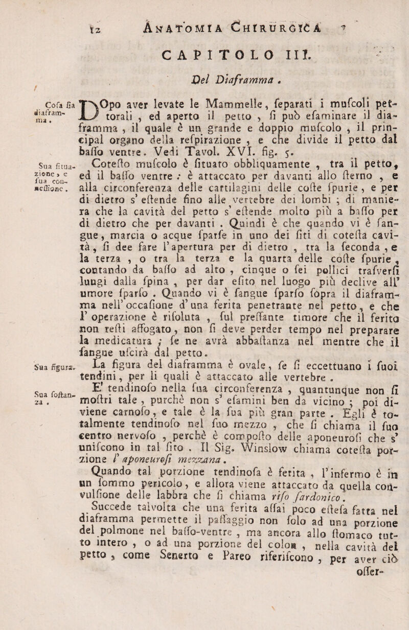 ! Cofa fia diafram¬ ma . Sua fitua- zione » e fu a con- «effione. Sa a figura. Sua foftan- X d 9 tz Anatomìa Chirurgica r CAPITOLO III. Del Diaframma . T*NOpo aver levate le Mammelle, feparati i mufcoli pet- torali , ed aperto il petto , fi può efaminare il dia¬ framma , il quale è un grande e doppio mufcolo , il Prin¬ cipal organo della refpirazìone , e che divide il petto dal baffo ventre. Vedi Tavol. XVI. fig. 5. Catello mufcolo è fituato obbliquamente , tra il petto, ed il baffo ventre ; è attaccato per davanti allo derno , e alla circonferenza delle cartilagini delle colle (parie , e per di dietro sJ ettende fino alle vertebre dei lombi ; di manie¬ ra che la cavità del petto s’ eflende molto più a baffo per di dietro che per davanti . Quindi è che quando vi é fan- gue, marcia o acque fparfe in uno dei firn di cotefla cavi¬ tà, fi dee fare l’apertura per di dietro , tra la feconda ,e la terza , o tra la terza e la quarta delle colle fpurie , contando da baffo ad alto , cinque o fei pollici trafverfi lungi dalla fpina , per dar efito nel luogo più declive all5 umore fparfo . Quando vi è fangue fparfo fopra il diafram¬ ma nell’ocxafione d’una ferita penetrante nel petto, e che F operazione è rifoìuta , fui predante timore che il ferita non redi affogato, non fi deve perder tempo nel preparare la medicatura ; fe ne avrà abbastanza nel mentre che il fangue ufcirà dal petto. La figura dei diaframma é ovale, fe fi eccettuano 1 fuoi tendini, per li quali è attaccato alle vertebre . E’ tendinofo nella fua circonferenza , quantunque non (i moflri tale , purché non s’ efamini ben da vicino ; poi di¬ viene carnato, e tale è la fua più gran parte . Egli è to¬ talmente tendinofo nel ilio mezzo , che fi chiama il fua centro nervato , perchè è compatto delie aponeurofi che s unifeono in tal firo . Il Sig. Winsiow chiama cotetta por¬ zione P aponeurofi mezzana. Quando tal porzione tendinofa è ferita , l’infermo è iti un fummo pericolo, e allora viene attaccato da quella coti- vulfione delle labbra che fi chiama rifa far doni co. Succede talvolta che una ferita affai poco ettefa fatta nei diaframma permette il patteggio non folo ad una porzione del polmone nel baffo-ventre , ma ancora allo ttomaco tut¬ to intero , o ad una porzione del colon , nella cavità dei petto , come Senerto e Pareo riferifcono , per aver ciò offer» \