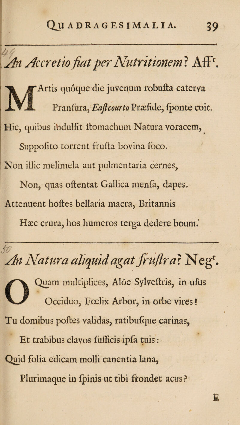 An Accretio jiat per Nutritionem ? AfFr. MArtis quoque die juvenum robufta caterva Pranfura, Eaflcourto Pratfide, {ponte coit. Hic, quibus ihdulfit ftomachum Natura voracem, Suppofito torrent frufta bovina foco. Non illic melimela aut pulmentaria cernes. Non, quas oftentat Gallica menfa, dapes. Attenuent hoftes bellaria macra, Britannis Htec crura, hos humeros terga dedere boum. Sff ■ ' ' ~~~ An Natura aliquid agat jrujlr a? Negr. OQuam multiplices, Aloe Sylveftris, in ufus Occiduo, Foelix Arbor, in orbe vires! Tu domibus poftes validas, ratibufque carinas, Et trabibus clavos fufficis ipfa tuis: Quid folia edicam molli canentia lana, Plurimaque in fpinis ut tibi frondet acus ? £