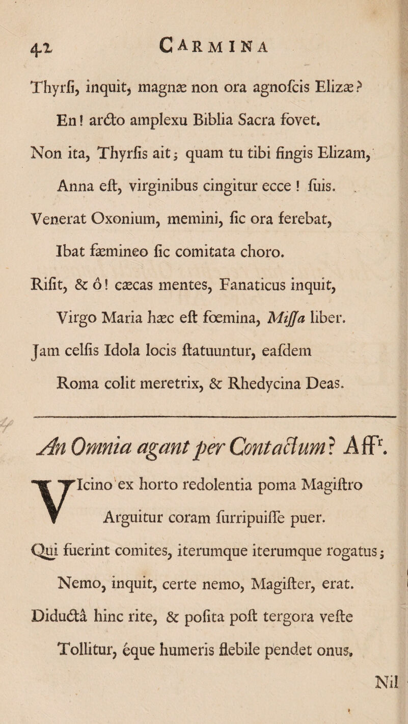 4*1 Thyrii, inquit, magnae non ora agnofcis Elizse ? En! ardo amplexu Biblia Sacra fovet. Non ita, Thyrfis ait ■, quam tu tibi fingis Elizam, Anna eft, virginibus cingitur ecce ! luis. Venerat Oxonium, memini, fic ora ferebat, Ibat femineo fic comitata choro. Rifit, & 6! cascas mentes, Fanaticus inquit, Virgo Maria hasc eft foemina, Mijja liber. Jam cellis Idola locis ftatuuntur, eafdem Roma colit meretrix, & Rhedycina Deas. An Omnia agant per Contactum ? AflP. Vicino ex horto redolentia poma Magiftro Arguitur coram furripuifle puer. Qui fuerint comites, iterumque iterumque rogatus -3 Nemo, inquit, certe nemo, Magifter, erat. Didudta hinc rite, Sc polita poft tergora vefte Tollitur, eque humeris flebile pendet onus. Nil