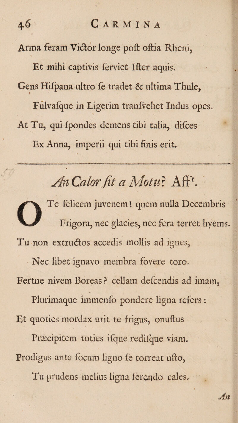 Anna feram Vi&or longe poft oftia Rheni, Et mihi captivis ferviet Ifter aquis. Gens Hifpana ultro fe tradet & ultima Thule, Fulvafque in Ligerim tranfvehet Indus opes. < -S. At Tu, qui fpondes demens tibi talia, difces Ex Anna, imperii qui tibi finis erit. An Calor Jit a Motu* AfP. OTe felicem juvenem! quem nulla Decembris Frigora, nec glacies, nec fera terret hyems. Tu non extrudtos accedis mollis ad ignes, Nec libet ignavo membra fovere toro, Fertne nivem Boreas ? cellam defcendis ad imam, Plurimaque immenfo pondere ligna refers : Et quoties mordax urit te frigus, onuftus Praecipitem toties ifque redifque viam. Prodigus ante focum ligno fe torreat ufto, Tu prudens melius ligna ferendo cales.