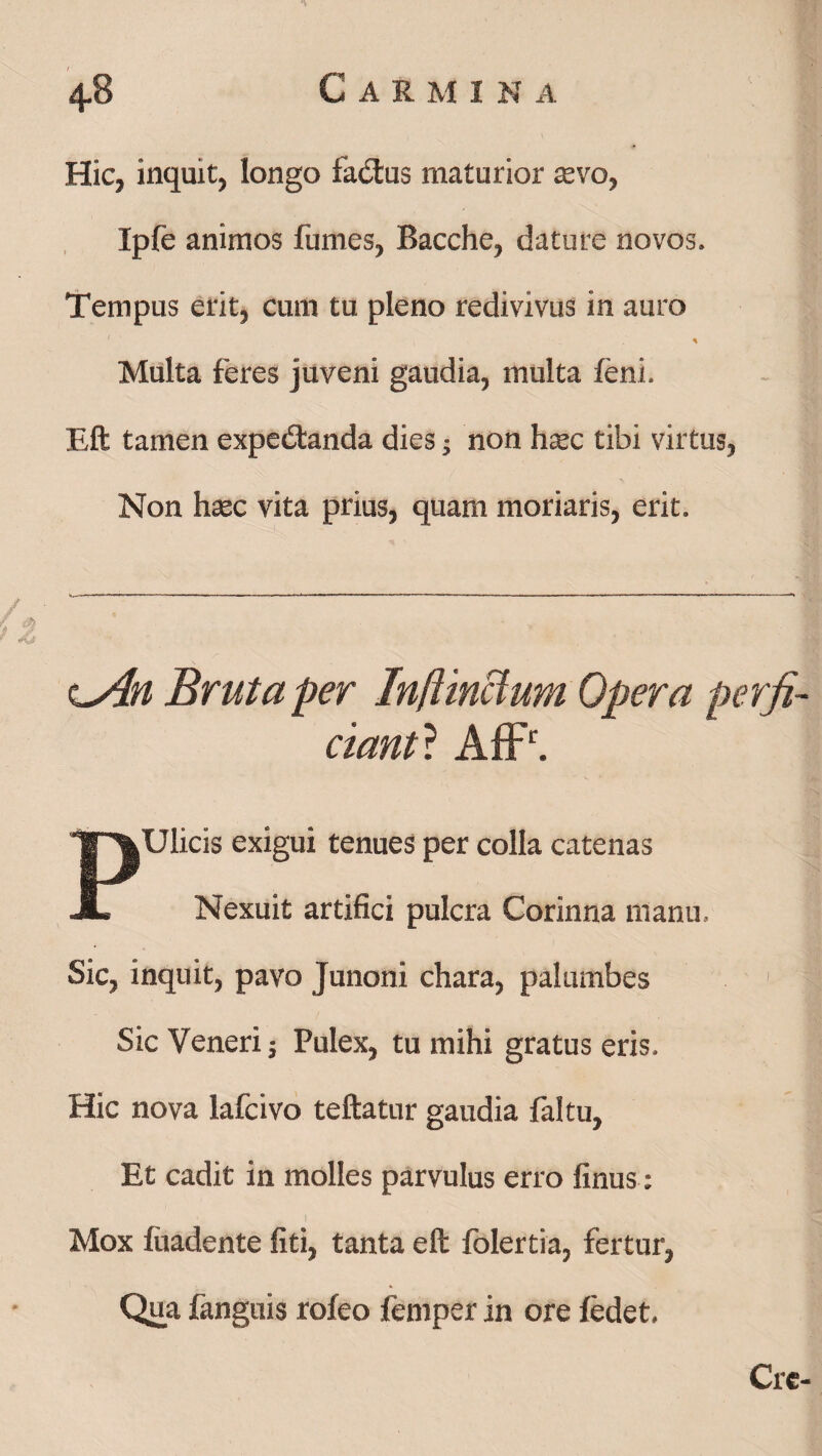 4-8 C A R M I N A Hic, inquit, longo factus maturior tevo, Ipfe animos fumes, Bacche, dature novos. Tempus erit, cum tu pleno redivivus in auro % Multa feres juveni gaudia, multa feni. Eft tamen expedtanda dies; non haec tibi virtus, Non haec vita prius, quam moriaris, erit. cAn Bruta per Inftmctum Opera perfi¬ ciant? AfFr. Ulicis exigui tenues per colla catenas Nexuit artifici pulcra Corinna manu. Sic, inquit, pavo Junoni chara, palumbes Sic Veneri 5 Pulex, tu mihi gratus eris. Hic nova lafcivo teftatur gaudia faltu. Et cadit in molles parvulus erro linus: Mox luadente liti, tanta eft folertia, fertur, Qua fanguis rofeo femper in ore fedet.