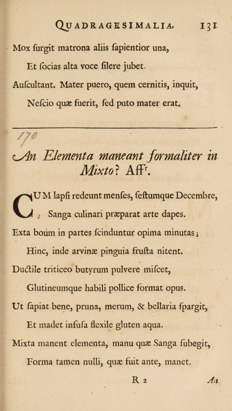 Mox furgit matrona aliis fapientior una, Et focias alta voce filere jubet. Aufcultant. Mater puero, quem cernitis, inquit, Nefcio qua: fuerit, fed puto mater erat. o4n Elementa maneant formaliter in Mixto ? AflP. CU M lapfi redeunt menfes, feftumque Decembre, t Sanga culinari prasparat arte dapes. Exta boiim in partes fcinduntur opima minutas; Hinc, inde arvina: pinguia frufta nitent. t Dudtile triticeo butyrum pulvere mifcet, Glutineumque habili pollice format opus» Ut fapiat bene, pruna, merum, & bellaria fpargit, Et madet infula flexile gluten aqua» Mixta manent elementa, manu quae Sanga fubegit. Forma tamen nulli, quae fuit ante, manet»