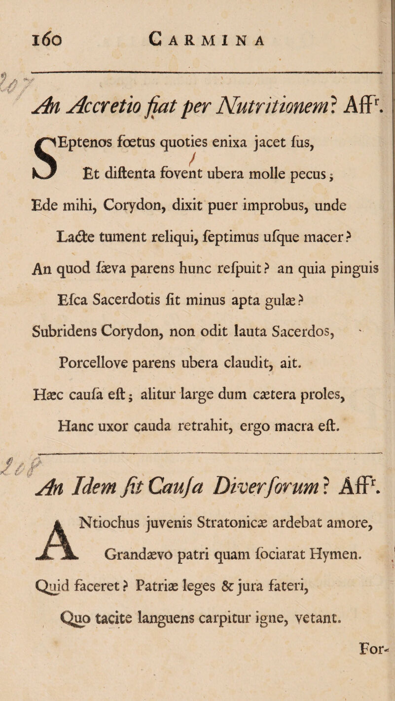 An Accretio jiat per Nutritionem: AfFr. SEptenos foetus quoties enixa jacet fus, Et diftenta fovent ubera molle pecus $ Ede mihi, Corydon, dixit puer improbus, unde Ladfce tument reliqui, feptimus ufque macer? An quod feva parens hunc refpuit ? an quia pinguis Efca Sacerdotis fit minus apta gulas ? Subridens Corydon, non odit lauta Sacerdos, Porcellove parens ubera claudit, ait. Hxc caufa eft 5 alitur large dum extera proles. Hanc uxor cauda retrahit, ergo macra eft. An Idem fit Caufa Diverforum ? AfP. ANtiochus juvenis Stratonics ardebat amore, Grandaevo patri quam fociarat Hymen. Quid faceret ? Patriae leges & jura fateri, Quo tacite languens carpitur igne, vetant. For-