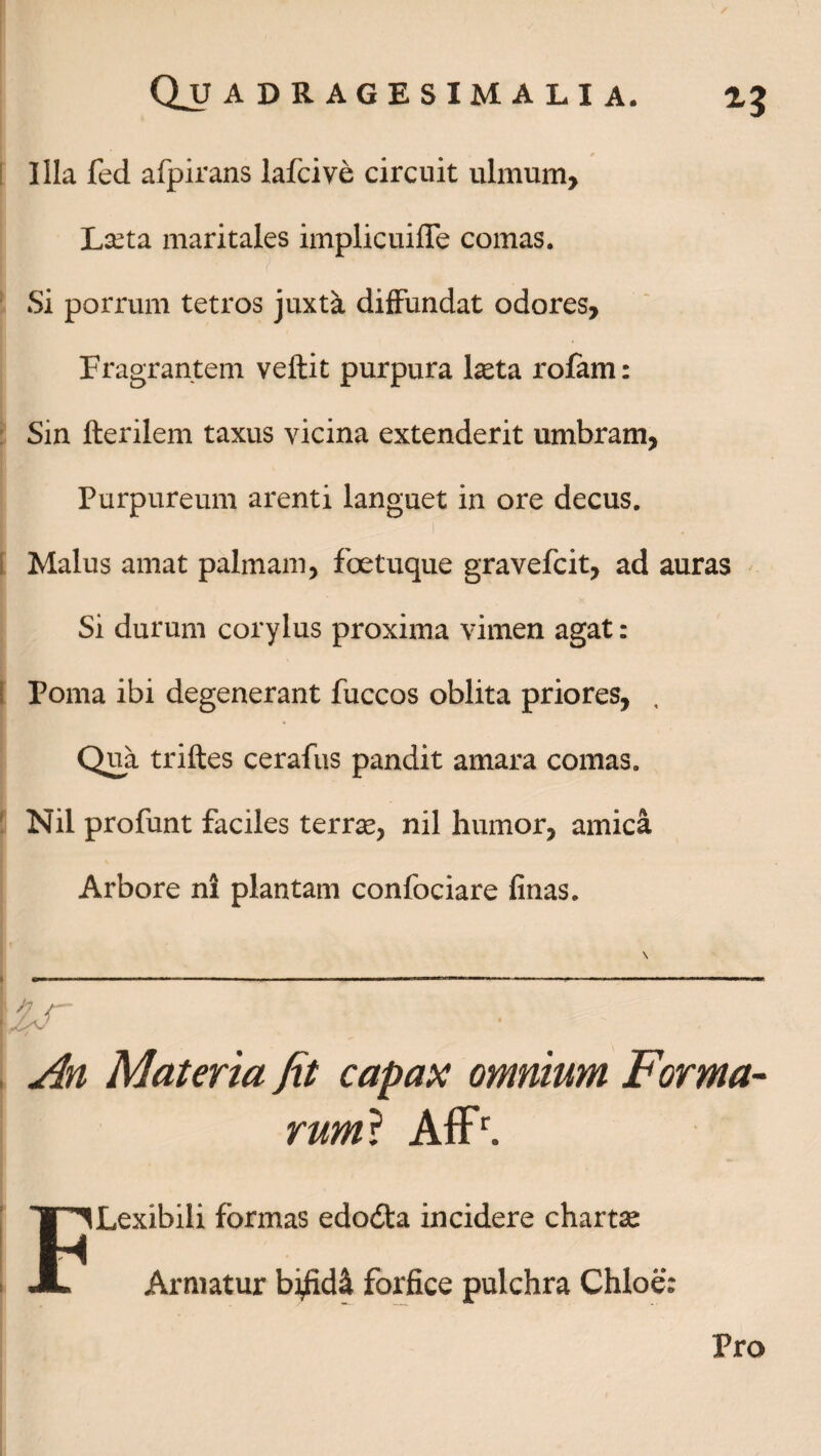 Quadragesimalia. Z$ i' * Illa fed afpirans lafcive circuit ulmum. Laeta maritales implicuifle comas. Si porrum tetros juxta diffundat odores. Fragrantem veftit purpura l^ta rofam: Sin fterilem taxus vicina extenderit umbram, Purpureum arenti languet in ore decus. I ■ i Malus amat palmam, foetuque gravefcit, ad auras Si durum corylus proxima vimen agat: Poma ibi degenerant fuccos oblita priores, Qua triftes cerafus pandit amara comas. Nil profunt faciles terrse, nil humor, amica Arbore ni plantam confociare finas. \ /7 /— An Materia fit capax omnium Forma¬ rum* Affr. FLexibili formas edodta incidere chartse Armatur bifidi forfice pulchra Chloe: Pro