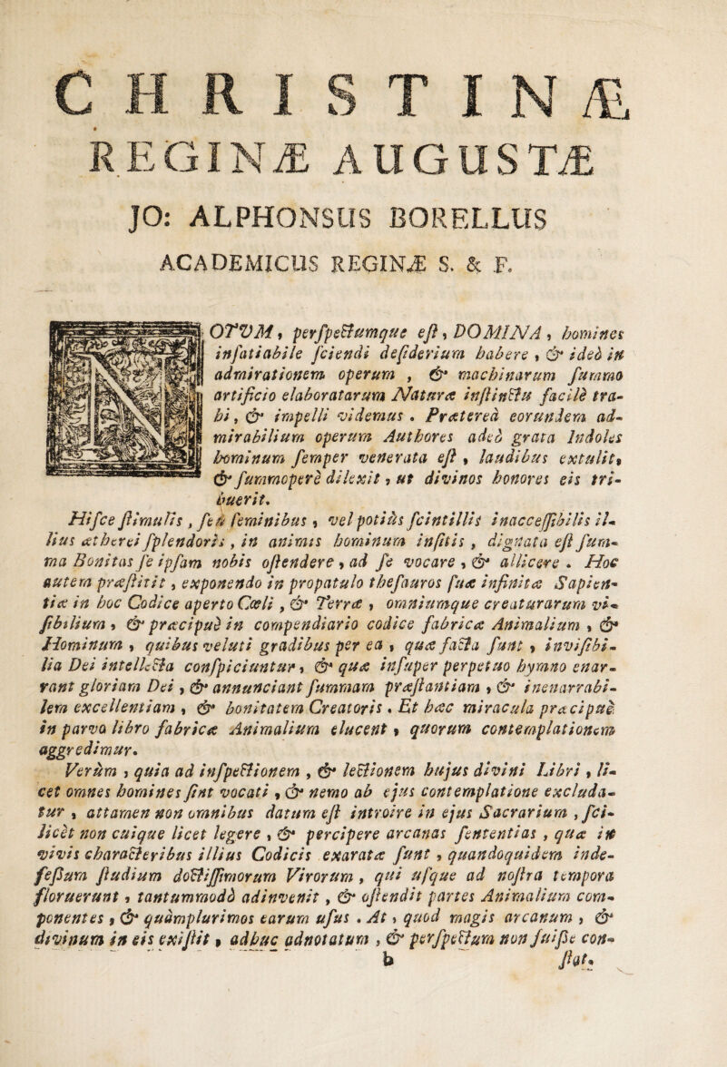 CHRISTIN /Si REGINiE AUGUSM JO: ALPHONSUS BORELLUS ACADEMICUS REGINA S, & F. OTVMi perfpe&umque eft, DOMINA , homines in fati ah ile [ciendi defiderium habere * & ideh in admirationem operum , & machinarum fu ramo artificio elaboratarum Natura infiinffu facile tra¬ bi , & impelli videmus • Pratered eorundem ad¬ mirabilium operum Autbores aded grata Indoles horni num femper venerata e fi , laudibus extulit$ & fummopere dilexit, ut divinos honores eis tri¬ buerit. Hifce jlimulis > fe ti feminibus, vel potius fcintillis inacceffibilis il¬ lius eethcrei fplendoris, in animis hominum in fit is , dignata eft fum- rna Bonitas fe ipfam nobis oftendere^ad fe vocare , & allicere . Hoc autem preefiitit, exponendo in propatulo thefauros fuee infinita Sapien¬ tia in hoc Codice aperto Cccli > & Terree , omniumque creaturarum vi* fibtlium * & praecipui in compendiario codice fabrica Animalium % & Hominum , quibus veluti gradibus per ea , qua faci a funt 9 invifibi- lia Dei intelk&a confpiciuntur , &* qua infuper perpetuo hymno enar¬ rant gloriam Dei , & annunciant fummam prafiantiam * & inenarrabi¬ lem excellentiam , & bonitatem Creatoris« Et hac miracula praeipue in parvo libro fabrica Animalium elucent » quorum contemplationem aggredimur* Verum 3 quia ad infpe&ionem , & lectionem hujus divini Libri , li¬ cet omnes homines fint vocati , & nemo ab ejus contemplatione excluda¬ tur , attamen non omnibus datum eft introire in ejus Sacrarium ,fci- licet non cuique licet legere » & percipere arcanas fententias , qua in vivis characteribus illius Codicis exarata funt, quandoquidem inde- fefium ftudium dolii i fimorum Virorum , qui ufque ad nofira tempora floruerunt, tantumraodb adinvenit, & ofiendit partes Animalium com¬ ponentes f & qudmplurimos earum ufus » At > quod magis arcanum , & divinum in eis exifiit 9 adhuc adnotatum , & perfpeUum non fu i fi e con« b fiat*