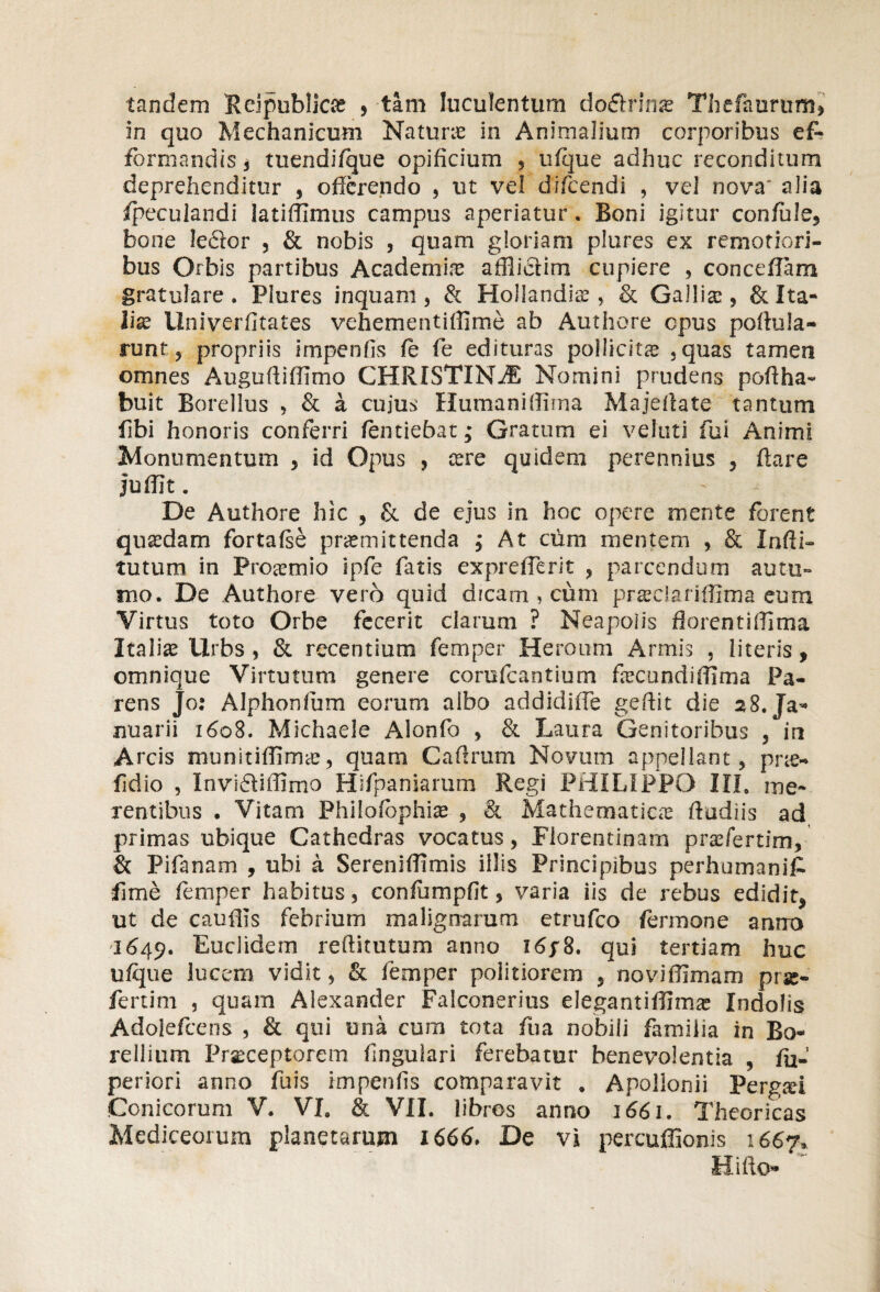 tandem Reipublica; , tam luculentum do&rinse Thefaurum» in quo Mechanicum Naturo in Animalium corporibus ef- formandis , tuendi/que opificium , ufque adhuc reconditum deprehenditur , offerendo , ut vel difeendi , vel nova' alia (peculandi latiffimus campus aperiatur. Boni igitur confide, bone leftor , & nobis , quam gloriam plures ex remotiori¬ bus Orbis partibus Academia; affliciim cupiere , concedam gratulare . Plures inquam , & Holiandio , & Gallia;, & Ita¬ liae Univerfitates vehementiffjme ab Authore epus poftula- runf, propriis impenfis fe fe edituras pollicita; , quas tamen omnes Auguftiffimo CHRISTINdE Nomini prudens poffha- buit Borellus , & a cuius Humaniflirna Majeffate tantum Ubi honoris conferri fentiebat; Gratum ei veluti fui Animi Monumentum , id Opus , tere quidem perennius , flare juffit. De Authore hic , Se de ejus in hoc opere mente forent qusedam fortafse promittenda j At cum mentem , & Infli- tutum in Protemio ipfe fatis exprelTerit , parcendum autu¬ mo. De Authore vero quid dicam , cum prteclariffima eum Virtus toto Orbe fecerit clarum ? Neapoiis florentifllma Italia; Urbs , & recentium femper Heroum Armis , literis, omnique Virtutum genere corufcantium focundiflfma Pa¬ rens Jo: Alphonfum eorum albo addidiffe gedit die 28. Ja¬ nuarii 1608. Michaele Alonfo , & Laura Genitoribus , in Arcis munitifiimo, quam Caflrum Novum appellant, prte- fidio , Invidlidimo Hifpaniarum Regi PHILIPPO III. me¬ rentibus . Vitam Philofophiae , & Mathematico ftudiis ad primas ubique Cathedras vocatus, Florentinam profertim, & Pifanam , ubi a Sereniflimis illis Principibus perhumaniA fime femper habitus, confumpfit, varia iis de rebus edidit, ut de caudis febrium malignarum etrufeo fermone anno 1649. Euclidem reflitutum anno I6p8. qui tertiam huc ufque lucem vidit, & femper politiorem , noviffimam prse- fertim , quam Alexander Falconerius elegantiflimo Indolis Adoiefcens , & qui una cum tota fua nobili familia in Bo- rellium Praeceptorem lingulari ferebatur benevolentia , fi> periori anno fuis impenfis comparavit . Apollonii Pergsi Conicorum V. VI. & VII. libros anno 1661. Theoricas Mediceorum planetarum 1666. De vi percuffionis 1667, Hifto- ~