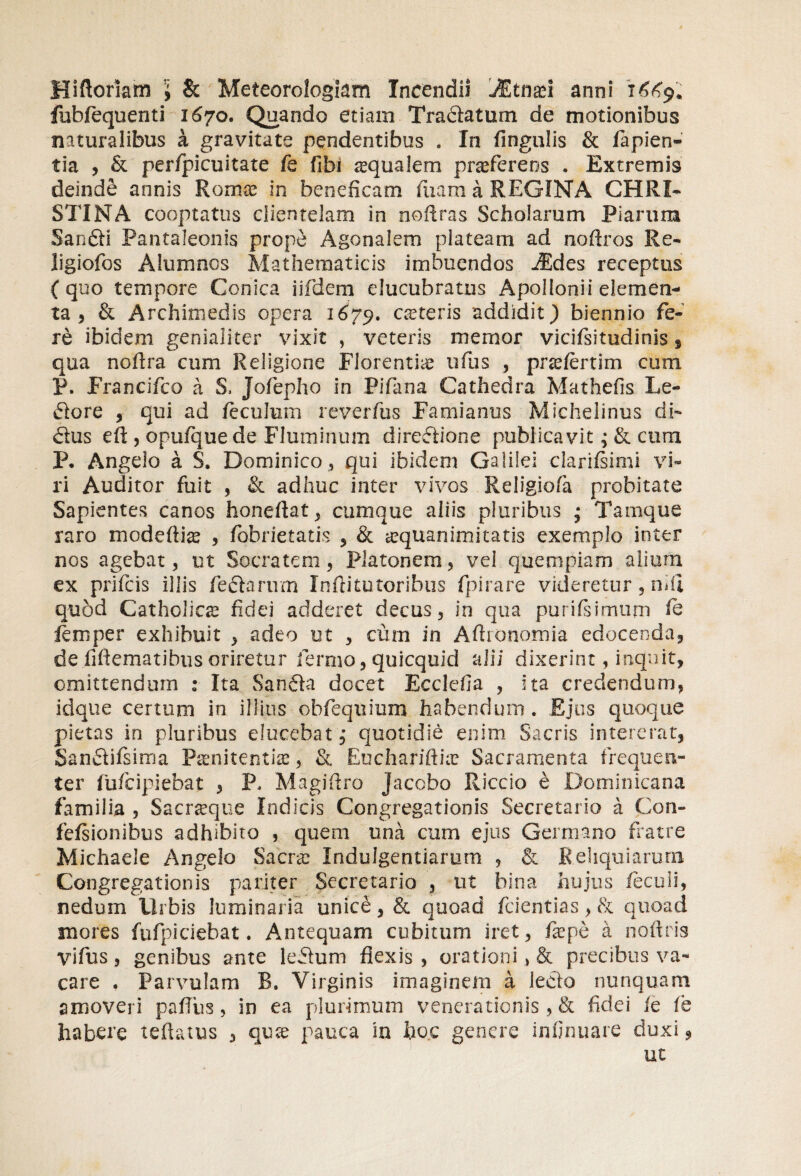 Hi floriam j & Meteorologiam Incendii jEtnad anni i £<<9* fubfequenti 1670. Quando etiam Tradatum de motionibus naturalibus a gravitate pendentibus . In fingulis & fapien- tia , & perfpicuitate fe fibi squalem praeferens . Extremis deinde annis Romce in beneficam luam a REGINA CHRI¬ STI NA cooptatus clientelam in nollras Scholarum Piarum Sandi Pantaleonis prope Agonalem plateam ad noftros Re- ligiofos Alumnos Mathematicis imbuendos JEdes receptus (quo tempore Conica iifdem elucubratus Apollonii elemen¬ ta , & Archimedis opera 1679. oeteris addidit) biennio fe¬ re ibidem genialiter vixit , veteris memor vicifsitudinis , qua noffra cum Religione Florentiae ufiis , prafertim cum P. Francifco a S, Jofepho in Pifana Cathedra Mathefis Le¬ do re , qui ad feculum reverfus Famianus Michelinus di- dus eft , opufque de Fluminum diredione publicavit; & cum P, Angelo a S. Dominico, qui ibidem Galilei clarifsimi vi¬ ri Auditor fuit , & adhuc inter vivos Religiofa probitate Sapientes canos honeftat , cumque aliis pluribus • Tamque raro modefti^ , fobrietatis , & aequanimitatis exemplo ititer nos agebat, ut Socratem, Platonem, vel quempiam alium ex prifcis illis fedarum Inflitotoribus fpirare videretur , niil quod Catholicae fidei adderet decus, in qua purifsimum fe lemper exhibuit , adeo ut , cum in Afhonomia edocenda, de fiftematibus oriretur fermo, quicquid alii dixerint, inquit, omittendum : Ita Sanda docet Ecclefia , ita credendum, idque certum in illius ohfeqiiium habendum . Ejus quoque pietas in pluribus elucebat j quotidie enim Sacris intererat, gandifsima Pamitentise, & Euchariftne Sacramenta frequen¬ ter fufcipiebat , P, Magifiro Jacobo Riccio e Dominicana familia , Sacraqtie Indicis Congregationis Secretario a Con- fefsionibus adhibito , quem una cum ejus Germano fratre Michaele Angelo Sacra Indulgentiarum , & Reliquiarum Congregationis pariter Secretario , ut bina hujus fiecuii, nedum Urbis luminaria unice, & quoad fcientias, & quoad inores fufpiciebat. Antequam cubitum iret, fiepe a iioixris vifus, genibus ante ledum flexis , orationi > & precibus va¬ care . Parvulam B. Virginis imaginem a ledo nunquam amoveri pafTus, in ea plurimum venerationis , & fidei fe fe habere teftatus , qira pauca in hoc genere infirmare duxi, ut