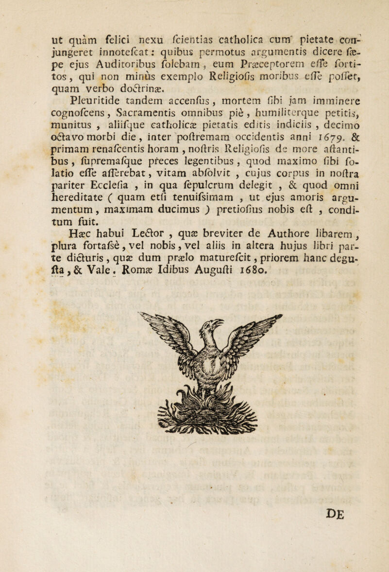 ut quam felici nexu fciehtias catholica cum pietate con¬ jungeret innotefcat: quibus permotus argumentis dicere fie- pe ejus Auditoribus foiebam , eum Praeceptorem effe forti- tos 3 qui non miniis exemplo Religiofis moribus effe poliet, quam verbo doctrinse* Pleuritide tandem accenfus, mortem fihi jam imminere cognofcens 3 Sacramentis omnibus pie , humiliterque petitis, munitus , aliifque catholicae pietatis editis indiciis , decimo o£tavo morbi die, inter poftremara occidentis anni 1679, & primam renafcentis horam , noftris Religiofis de more aftanti- bus 3 fuprema/que preces legentibus 3 quod maximo fibi fo- latio effe afferebat, vitam ab/blvit , cujus corpus in noftra pariter Ecclefia , in qua fepulcrum delegit 5 & quod omni hereditate ( quam etli tenuifsimarn , ut ejus amoris argu¬ mentum , maximam ducimus ) pretiofius nobis eft , condi¬ tum fuit. Ha?c habui Le6tor , qu& breviter de Authore libarem , plura fortafse, vel nobis, vel aliis in altera hujus libri par¬ te dicturis , qux dum praffo maturefcit, priorem hanc degu* fla^& Vale. Rom<e Idibus Augufti 1680. DE