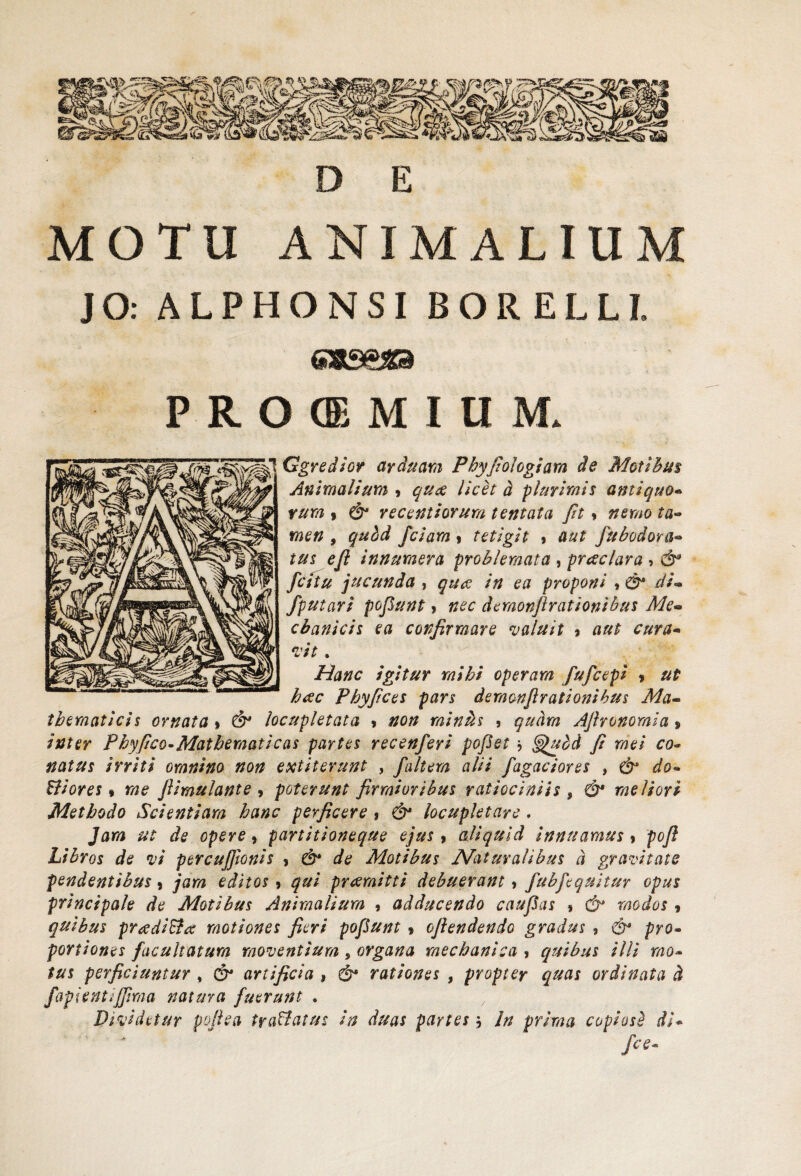 MOTU ANIMALIUM JO: ALPHONSI BORELLI. P R O ® M I U M* Ggredsor arduam Phyfologiam de Motibus Animalium * queo licet d plurimis antiquo- rura , & recentiorum tentata fit > nemo ta¬ men 9 quid fciara , tetigit , aut fubodora« tus e fi innumera problemata , prceclara , fatu jucunda , ea proponi ,d?* di» /putari pofiunt > demonflratIonibus Me» cbanicis ea confirmare valuit » aut cura- . igitur mihi operam fufeepi > htfc Phyfices pars demonfirationibus Ma¬ thematicis ornata % & locupletata > #0// miniis , Afironomia> Phyfico-Mathematicas partes recenferi pofiet * ^uid fi mei co¬ natus irriti omnino non extiterunt , /altem alii /agaciores , dr Biores» fiimulante , poterunt firmioribus ratiociniis , ^ meliori Methodo Scientiam hanc perficere, d^ locupletare. Jar/a ut de opere, partitioneque ejus, aliquid innuamus, pofi Libros de vi percufftonis , & de Motibus Naturalibus d gravitate pendentibus, /ara praemitti debuerant, /ub/equitur opus principale de Motibus Animalium , adducendo catifias » r/Wei , quibus preediBx motiones fieri pofiunt * ofiendendo gradus 9 & pro¬ portiones facultatum moventium, organa mechanica , quibus illi mo¬ tus perficiuntur , C?* artificia , & rationes , propter quas ordinata d /apientijfma natura fuerunt . x Dividetur pofiea traBatus in duas partes j In prima copiosi di* /«*