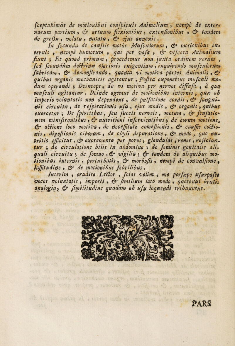 fceptahimus de motionibus eon[ficuis Animalium 9 nempe de exter* narum partium 9 & artuum flexionibus, extenfzonibus 9 <&* tandem de grefu * 'volatu * natatu » & £/#£ annexis. In fecunda de caufsis motus Mufculorum 9 motionibus in* ternis » nempe humorum % qui per vafa $ & *,vifcera Animalium fiunt j £> quoad primum , procedemus non juxta ordinem rerum , fed fecundum doPirinee clarioris exigentiam, inquirendo mufculorma fabricam > C&4 demon/lrando9 quanta vi motiva partes Animalis » quibus organis mechanicis agitantur Poflea exponehus mufcuU mo¬ dum operandi $ Deinceps 9 de vi motiva per nervos diffufa 9 a qu$ tau [culi agitantur . Deinde agemus de motionibus internis , quee ah imperio voluntatis non dependent 9 de pulfatione cordis * & [angui¬ nis circuitu 9 de refpirationis ufu , ejus modis 9 & organis 9 quibus exercetur i De fpiritibus ? feu fuccis nerveis , motum 9 & fenfatio• mi ni fir antibus 9 & nutritioni infervi entibus -9 de eorum motione, & aPlione loco motiva 9 de neceffitate cornejtionis 5 & cauffis coPfio- nis i digefiionis ciborum 9 depuratione » dr* modo , quo nu¬ tritio efficitur > & excrementa per poros 9 glandulas » » rejiciun¬ tur 5 de circulatione bilis in abdomine \ de feminis genitalis ali- circuitu 9 rf*? [omno * & vigilia $ ^ tandem de aliquibus mo¬ tionibus internis , perturbatis 9 morbojis 9 nempe de convulfione $ Jaffitudine » ^ motionibus febrilibus 9 Jnterim 9 erudite LePtor , /c/as velim 9 me perfepe ufuvpafti voces voluntatis» imperii % & [tmilium lato modo 9 quatenus brutis analogia} & fimilitudine quadam ab ufu loquendi tribuuntur* PARS