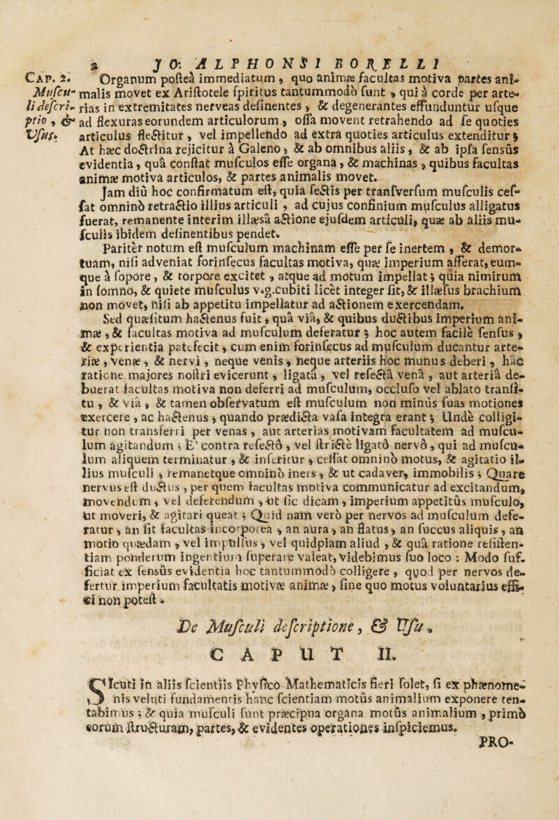 Cap. Organum poftea immediatum , quo animae facultas motiva partes an!- Mttfett* malis movet ex Ariftotele fpiritus tantummodo funt , qui a corde per arte* li defert* naS in extremitates nefveas delinentes , & degenerantes effunduntur ufque ptio , ad flexuras eorundem articulorum, offa movent retrahendo ad fe quoties VfttSt articulus fle&itur , vel impellendo ad extra quoties articulus extenditur * At hsec do&rina rejicitur a Galeno , & ab omnibus aliis, Sc ab ipfa fensus evidentia , qua conflat mufculos effe organa , St machinas , quibus facultas anima? motiva articulos, Sc partes animalis movet. jam diu hoc confirmatum eft, quia fe&is per tranfveffum mufcnlis cefi* fat oinninb retraSio illius articuli * ad cujus confinium mufculus alligatus fuerat, remanente iilterim illaesa a£Hone ejufdem articuli, quas ab aliis mii- fculis ibidem definentibus pendet* Pariter notum eft mufculum machinam efie per fe inertem , & demor* tuam, nifi adveniat foririfecus facultas motiva, qua? imperium afferat, eum* que a fopore, Sc torpore excitet, atque ad motum impellat * quia nimirum in {omilo, Sc quiete mufculus v*gxubiti licet integer fit,& iilaefus brachium HOn movet, tiifi ab appetitu impellatur ad a&ionem exercendam. Sed quaditum ha&enus fuit, qua via, & quibus duftibus imperium ani* ma;, & facultas motiva ad mufculum deferatur \ hoc autem facile fenfus , & experientia patefecit, cum enim forinCecUs ad mufculum ducantur arte* rite , vena?, Sc nervi, neque venis, neque arteriis hoc munus deberi , hao tatiene majores noflri evicerunt, ligata , vel refecta vena , aut arteria de¬ buerat facultas motiva non deferri ad mufculum, Occiufa vel ablato tranlf- tu , & via , Sc tamen obfervatum eft mufculum non miniis fuas motiones exercere , ac ha&enus, quando pr&difla vafa integra erant % Unde colligi¬ tur non transferri per venas , aut arterias motivam facultatem ad mufcu¬ lum agitandum , E’ contra rcfe&o , vel ftri&e ligatd nervo, qui ad mufeu- Ium aliquem terminatur , Sc inferitUr, ceifat omnino motus, 8i agitatio il¬ lius mufcnli , remanetque omnino iners, Sc ut cadaver, immobilis ; Quare nervus eft duplus , per quem facultas motiva communicatur ad excitandum, movendi m , Vei deferendum , ut fic dicam, imperium appetitus mufculo, in moveri, & agitari queat $ Quid nain vero per nervos ad mufculum defe¬ ratur , an fit facultas inco porea , an aura , an flatus, an fuccUs aliquis , an motio qcredam , vel imptilfns , vel quidpiam aliud , Sc qua ratione refiften- tiam ponderum ingentium fuperai e valeat, Videbimus fuo loco : Modo fuf. ficiat ex fensus evidentia hoc tantummodo colligere , qyod per nervos de® fertur imperium facultatis motiva; anima?, fine quo motus voluntarius effi¬ ci non poteft * De Mufcull descriptione, & Tfju. C A P U T M SXcuti in aliis fcientiis phvftco Mathematicis fieri Met, fi ex phaenome¬ nis veluti fundamentis haftc fcientiam motus animalium exponere ten* tabimus 9 Sc quia mufculi funt pr&cfpna organa motus animalium ,primb «orum ftruSujam? partes, Sc evidentes operationes infpiciemus. PRO