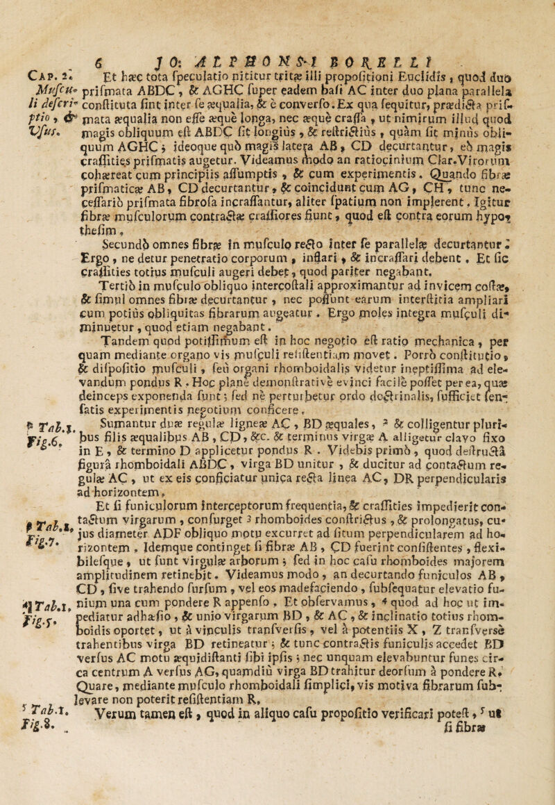 Cap. 2« £t ha?c tota fpeculatio nititur trita? ilii propofitioni Euclidis % quod du$ Mufett* priftnata ABDC, & AGHC fuper eadem bafi AC inter duo plana parallela Ii defer i* conftituta fint inter fe aequalia, & e converfo.Ex qua fequitur, praedifla prif- ftio r # jnata aqualia non efle seque longa, nec aeque crafla f ut nimirum illud quod Vfus. magis obliquum eft ABDC fit longius , U reftrifHus , quam fit mjnus obli¬ quum AGHC f ideoque qub magis latera AB? CD decurtantur, eb magis craflities prifmatis augetur. Videamus modo an ratiocinium Qar.Viro/ uni cohsereat cum principiis affumpds , <$£ cum experimentis, Quando fibras prifimatica? AB, CD decurtantur t caincidunt cuna AG, CH, tunc ne- ceflario prifmata fibrofa inpraflantur, aliter fpatium non implerent, Xgituc fibra? my (culorum contrafla; craifiores fiunt , quod eft contra eorum hypo^ thefim f Secundb omnes fibras fn mufculp reflo inter fe parallela decurtantur l Ergo , ne detur penetratio corporum ? inflari , & incraflari debent, Et fic prafinies totius rnufquli augeri debet, quod pariter negabant. Tertio in mu fculo obliquo intercoftali approximantur ad invicem cofta?» 8c fimpl omnes fibra? decurtantur, nec poliunt earum interftitia ampliari cum potius obliquitas fibrarum augeatur , Ergo moles integra mufpuli di¬ minuetur , quod etiam negabant. Tandem quod potiffirhum eft in hoc negotio .eft ratio mechanica , per quam mediante organo vis mufpuli relidendam movet. Porrb condiendo® & difpofido rnufculi, feti organi rhomboidalis videtor ineptifiirna ad ele¬ vandum pondus R , Hoc plane demonftrative evinci facile poffec per ea, quas deinceps exponenda fune ? fed ne pertmbetur ordo dcfhinalis, fuffiejet fen- fatis experimentis negotium conficeref $ Tal.%. Sumantur duse regula? lignea? AC •> BD squales, 3 & colligentur pluri- f jo&l' * bos filis aqualibus AB > Cp, &c. & terminos virga? A. alligetur clavo fixo ? in E, & termino D applicetur pondus R . Videbis primo, quod deftrufla figura rhomboidali ABDC 9 virga BD unitur , & ducitur ad contagium re¬ gula; AC * ut ex eis cpnficiatirr unica refla linea AC, DR perpendicularis ad horlzontem,» Et fi funiculorum Interceptorum frequentia, & crafilties impedierit con- w ~ ? taflum virgarum 9 confurget 3 rhomboides conftriftus prolongatus, cu* jr* *L r* jus diameter ADF obliquo motu excurret ad fitum perpendicularem ad ho- montem , Idemque continget fi fibra? AB , CD fuerint eonfiftentes , flexi- bilefque 9 ut futit virgnlse arborum y fed in hoc caiu rboaiboides majorem amplitudinem retinebit. Videamus modo, an decurtando funiculos AB» CD 9 five trahendo furfnm , vel eos madefaciendo , fubfequatur elevatio fu- 4j Tai. 1, Pium una cum pondere R appenfo , Et obfervamus, 4 quod ad hop ut im« firs* * pediatur adhafio , j$e unio virgarum BD 9 & AC, & inclinatio totius rhom- boidis oportet 9 ut a vinculis tranfverfis, vel a potentiis X 9 Z tranfverse trahentibus virga BD retineatur, & tunc contraflis funiculis accedet BD Verfus AC motu sequidiftant! fibi ipfis • nec unquam elevabuntur funes cir¬ ca centrum A verfus AG, quamdiu virga BD trahitur deorfum a pondere R, Quare, mediantemufculo rhomboidali fimplipi?vis motiva fibrarum fuh- * * '»R, in aliquo cafu propofitio verificari potefi:,s ut fifibrai levare non poterit relutentiai L? g ,t# Verum tamen eft ? quod