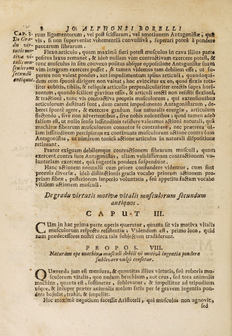 Cap* g. rl3m ligamentorum , vel poft fcifluram, vel amotionem Antagoniftae 9 qui De Gra- vjs 9 fi 110n fuperveniat vehementia convulfiva 9 fuperari poteft h pondere du . vir~ paucarum librarum . tutismo- Flexo.articulo 9 quam maxime fieri poteft mufculus in cava illius part® Vl~ pofitns laxus remanet, & ideo nullam vim contra&ivam exercere poteft, & talis mu- tunc inufculus in fitu convexo politus abfque oppofitione Antagoniftse fuam (culorum vjm integram exercere poflet, & tamen videmus tam debilem efle, ut fu- jecundu perare non valeat pondus , aut impedimentum ipfius articuli 9 quandoqui- intiquos. dem eum fponte dirigere non valeat 9 hoc evincitur ex eo, quod flexis tota¬ liter cubitis, tibiis, & reliquis articulis perpendiculariter ere&is fupra horf- montem , quando fcilicet gravitas ollis, & articuli ere&i non reliftit flexioni» & tra£fioni , tunc vis contra&iva propria mufculorum , qui extenfionibus articulorum deftinati funt 9 dum carent impedimento Antagonrftarum , de¬ beret fpon te agere, & exercere gradum fuge naturalis energias, articulum flectendo , live non advertentibus , five nobis nolentibus 9 quod tamen adeb falfum eft,ut nullo fenfu laffitudinis reliftere valeamus asioni naturali, qua machinae fibrarum mufculorum conantur fe contrahere , nec praeterea ul¬ lam laffitudinem percipimus ex continuata mufculorum a£lione contra fuos Antagoniftas 9 ut nimirum tonica asione articulos in naturali dilpolitione retineant. Praeter exiguam debilemque contractionem fibrarum mufculi, quam exercent contra fuos Antagoniftas, aliam vaiidifTimam contra&ionem vo¬ luntariam exercent, qua ingentia pondera fuljpendunt. Hanc aSHonem nonnulli cum priore confundere videntur , cum fin£ prorsus diverfae, ideo diftin£ttonjs gratia vocabo priorem asionem pro* priam fibras, pofteriorem imperio voluntatis 9 feu appetitu £a$am vocabo vitalem asionem mufculi. Dc gradu virtutis motiva vitalis mufculorum fecundum antiquos. CAPUT III. Cllm in hac prima parte operis queratur 9 quanta fit vis motiva vitalis mufculorum refpe^tu refiftentiae * Videndum eft, primo loco 9 quid nam priedecefTores noftri circa tale fubje&um tradiderunt, P R O P O S. VIII. Maturant ope machina mufculi debili vi motiva ingentia pondera fub levare vulgu cenfetur. QU^renda jam eft menfura, & quantitas illius virtutis, feti roboris mu¬ fculorum vitalis, quo nedum brachium 9 aut crus, fed tota animalis machina , quanta eft , fuftinetnr , fublevatur , & impellitur ad tripudium nfque, &: infuper praeter animalis molem fatis per fe gravem ingentia pon¬ dera bajulat, trahit, & impellit. Hoc maxime negotium faceflit Ariftoteli» qui mufculos non agnovit, “ ' fed