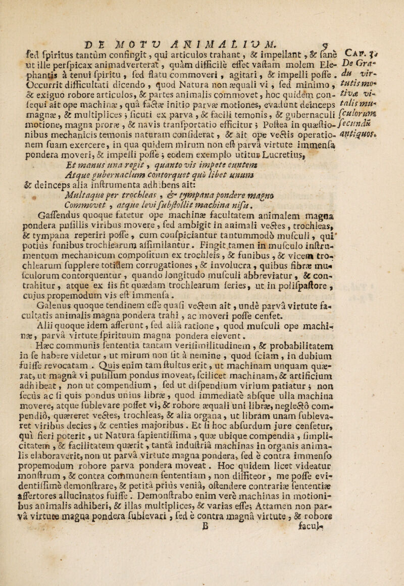 fed fpiritus tantum confingit, qui articulos trahant, St impellant , &: fane m ille perfpicax animadverterat, quam difficile effiet vatiam molem Ele¬ phantis a tenui fpiritu , fed flatu commoveri , agitari, & impelli poffe . Occurrit difficultati dicendo , quod Natura non requali vi , fed minimo , Sc exiguo robore articulos, & partes animalis commovet, hoc quidem con~ fequi ait ope machina?, qua facile initio parva? motiones, evadunt deinceps magna1, & multiplices * ficuti ex parva , Sc facili temonis, <§£ gubernaculi motione, magna prora?, Sc navis tranfportatio efficitur , Pofiea in quaeflio- nibus mechanicis temonis naturam confiderat, Sc ait ojpe ve£Rs operatio¬ nem fuam exercere, in qua quidem mirum non eft parva virtute impaenfa» pondera moveri, & impelli poffie * eodem exemplo utitur Lucretius* Et manus una regit, quanto vis impete euntem Atque gubernaclum contorquet quo libet unum l£ deinceps alia inftrumenta adh ibens ait: Multaque per trochleas , tympana pondere magm Commovet , atque levifubjhllit machina nifu. Gaffendus quoque fatetur ope machina? facultatem animalem magna pondera pufillis viribus movere , fed ambigit in animali ve&es 7 trochleas, Sc tympana reperiri poffie , cum confpiciantur tantummodo mufculi, qui' potius funibus trochlearum affimilantur. Fingit tamen in mufculo inflru- mentum mechanicum compofituin ex trochleis , Sc funibus , Se vicem tro- chlearum fupplere totidem corrngationes, Sc involucra , quibus fibras mu- {culorumcontorquentur , quando longitudo mufculi abbreviatur, Sc con¬ trahitur, atque ex iis fit quaedam trochlearum feries, ut in polifpaftore , cujus propemodum vis eft immenfa« Galenus quoque tendinem effie qua fi vellem ait, unde parva virtute fa¬ cultatis animalis magna pondera trahi , ac moveri poffie cenfet. Alii quoque idem afferunt, fed alia ratione , quod mufculi ope machi¬ na?, parva virtute fpirituum magna pondera elevent. Ha?c communis lententia tantam verifimilitudinem , Se probabilitatem in fe habere videtur , ut mirum non iit a nemine , quod fciam , in dubium fuiffie revocatam . Quis enim tam ftultus erit, ut machinam unquam qua?« rat, ut magna vi puhllum pondus moveat, fciiicet machinam, Se artificium adhibeat, non ut compendium , fed ut difpendmm virium patiatur * non feciis ac fi quis pondus unius libra?, quod immediate abfque ulla machina movere, atque (ublevare pollet vi, Sc robore sequali uni libra;, neglego com¬ pendio, quaereret velles, trochleas, Sc alia organa, ut libram unam fubleva- ret viribus decies , & centies majoribus . Et fi hoc abfurdum jure cenfetur, qui fieri poterit, ut Natura fapientiliima , qua? ubique compendia , fimpli- citatem , Sc facilitatem qua?rit, tanta induilm machinas in organis anima¬ lis elaboraverit, non ut parva virtute magna pondera, fed e contra immenfo propemodum robore parva pondera moveat. Hoc quidem licet videatur monftrum , Sc contra communem fententiam , non diffiteor , me poffie evi- dentiifime demonflrare, Sc petita prius venia, oftendere contraria? fententiae affertores allucinatos fuiffie . Demonftrabo enim vere machinas in motioni* bus animalis adhiberi, St illas multiplices, Sc varias effie* Attamen non par- Va virtute magaa pondera fublevaxi, fed e contra magna virtute * Se robore B facul- Cap. fs De Ora™ du vir- tutis mo* tiva vi¬ talis mu* fculoruim fecunda