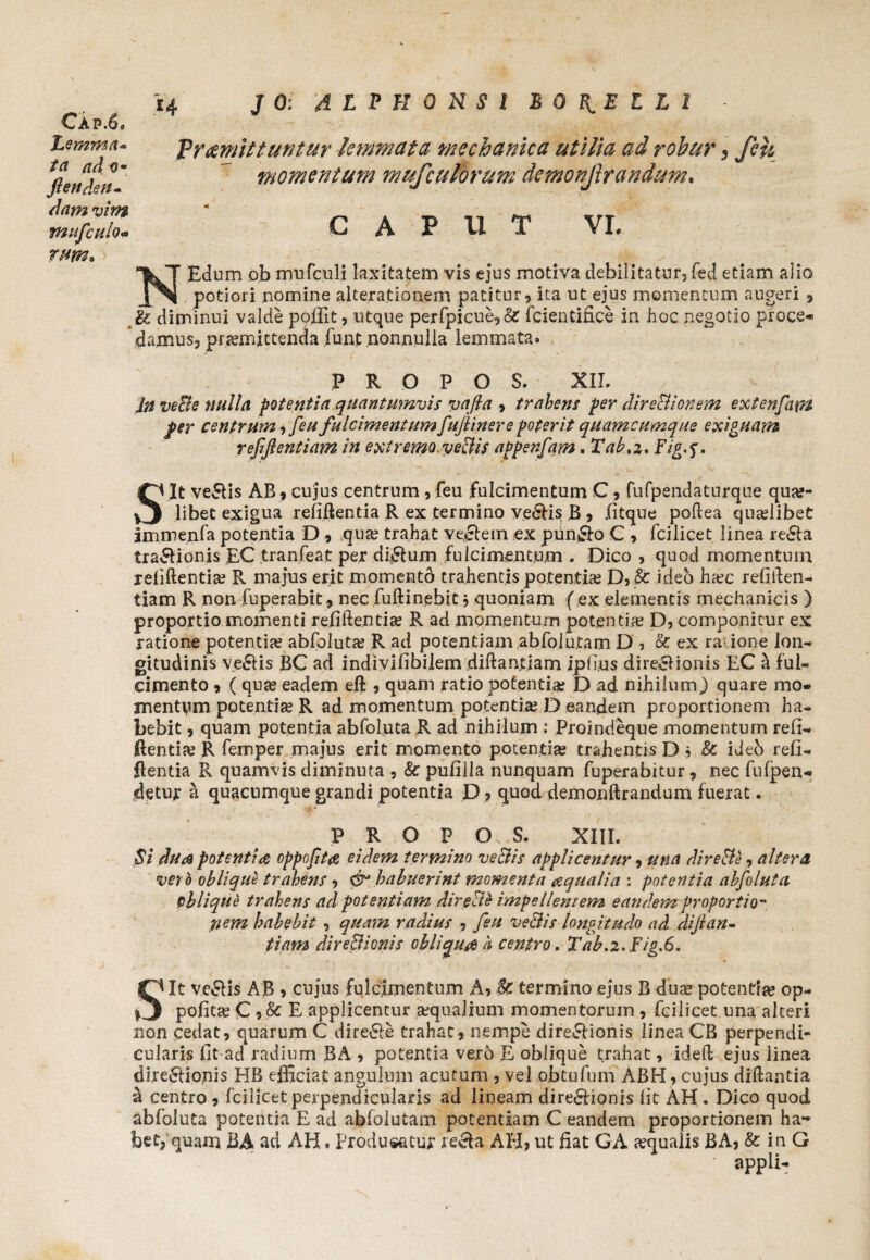 Cap.6* Lemma* ta ad <?• flenden- dam vim mufculo* J 0: 4 L P H 0 N $ 1 BOTELLI - Vr&mlttuntur lemmata mechanica utilia ad robur 5 feu momentum mufculorum demonjlrandum. CAPUT VI. rnm* NEdum ob mufculi laxitatem vis ejus motiva debilitatur, fed etiam alio potiori nomine alteratiooem patitur, ita ut ejus momentum augeri , & diminui valde poffit, utque perfpicue,& fcientifice in hoc negotio proce* damus, promittenda funt nonnulla lemmata. P R O P O S. XII. in ve&e nulla potentia quantumvis vafta , trabem fer direptionem extenfatn per centrum, [eu fulcimentumfufiinere poterit quamcumque exiguam refiftentiam in extremo.veclis appenfam. Taba* Fig-f. S it ve&is AB » cujus centrum , feu fulcimentum C j fufpendaturque quo¬ libet exigua refiftentia R ex termino ve&is B , fitque poftea quolibet immenfa potentia D , quo trahat vectem ex pun&o C , fcilicet linea re&a tra&ionis EC tranfeat per di&um fulcimentum . Dico , quod momentum refiftentio R majus erit momentb trahentis potentio D, fc ideo hoc refiilen- tiam R non fuperabit, nec fuftinebit, quoniam f ex elementis mechanicis ) proportio momenti refiftentio R ad momentum potentio D, componitur ex ratione potentio abfoluto R ad potentiam abfoiutam D 5 & ex ra ione ion* gitudinis ve&is BC ad indivifibilem diftantiam ipilus dire&ionis EC a ful¬ cimento , (quo eadem eft , quam ratio potentio D ad nihilum) quare mo¬ mentum potentio R ad momentum potentio D eandem proportionem ha¬ bebit 9 quam potentia abfoluta R ad nihilum : Proindeque momentum refi- dentio R femper majus erit momento potentio trahentis D , & ideb refi- ftentia R quamvis diminuta , & pufilla nunquam fuperabitur, nec fufpen* detur a quacumque grandi potentia D ? quod demonftrandum fuerat. P R O P O S. XIII. Si dua potentia oppojita eidem termino veclis applicentur, una direpte, altera ver h oblique trahens, & habuerint momenta aqualia : potentia abfoluta oblique trahens ad potentiam direPte impellentem eandem proportio- nem habebit , quam radius , feu veBis longitudo ad difian- tiam di re Bionis obliqua b centro. Tab.z*Fig,6. Sit ve&is AB 9 cujus fulcimentum A? & termino ejus B duo potentio op- pofito C 9.& E applicentur oqualium momentorum , fcilicet una alteri non cedat, quarum C dire&e trahat, nempe dire&ionis linea CB perpendi¬ cularis Ut ad radium BA , potentia vero E oblique trahat, ideft ejus linea dire&iopis HB.efficiat angulum acutum , vel ob tu fu ni ABH, cujus diftantia a centro , fcilicet perpendicularis ad lineam dire&ionis lit AH . Dico quod abfoluta potentia E ad abfolutam potentiam C eandem proportionem ha¬ bet, quam BA ad AH. Producatur re&a AH, ut fiat GA oqualis JBA, & in G ■ appli-