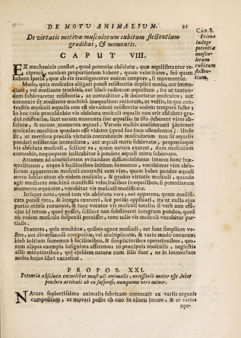 De virtutis motivce mufculorum cubitum fleBentium gradibus, & momentis. CAPUT VIII» Cap.8, Prima indago potentia mufcu- lorum EX mechanicis conflat, quod potentia? abfoluta?, qua? sequilibrantur re- abitum eiprocL, eanclem proportionem habent, quam velocitates, feu quam fieBen* habent fpatia, qua? ab eis tranfigerentur eodem tempore , (i moverentur. tiuM* „ Modo, quia mufculus alligari poteft refiftentia? duplici modo, aut imme* Siate 9 vel mediante trochlea, aut libra radiorum aequalium , ita ut tantun* dem fublevaretur refiftentia , ac contrahitur , Sc decurtatur mufculus, aut connexio fit mediante machina ina?qualium radiorum, ut ve£fis,inqua con¬ trario mufculi a?qualis non eft elevationi refiftentia? eodem tempore fa&a? ? an hoc cafu proculdubio vis abfoluta mufculi aqualis non erit abfoluta gra- dui refiftentia?, licet earum momenta fint ajqualiaj in illo deberent vires ab¬ foluta? , Sc earum momenta a?quari. Verum melius confideranti idemmet mufculus machina qua?dam effe videtur (quod fuo loco oflendemus#J . Unde fit, ut menfura pnecifa virtutis contrahentis mufculorum non fit aqualis ponderi refiftentia? immediata , aut sequali motu fublevatse , proptereaque vis abfoluta mufculi, fcilicet ea , quam natura exercet, dum mufcuium contrahit, nequaquam indicabitur a pondere a?quali motu fublevato. Attamen ad confufionem evitandam diflimulabimus interea hanc inae¬ qualitatem , utque a facilioribus initium fumamus, vocabimus vim abfo- lutam apparentem mufculi contra&i eam vim, quam habet pondus a?quali motu fubievatum ab eodem mufculo , Sc gradus virtutis mufculi , quando agit mediante machina manifefta velocitatibus ina?qualibus, fi potentiarum momenta a?quantur, vocabitur vis mufculi modificata. Infuper noto, quod tam vis abfoluta vera , aut apparens, quam modifi¬ cata poteft tota, Sc integra exerceri, feu potius applicari, ita ut nulla ejus portio otiofa remaneat, Sc tunc vocatur vis mufculi totalis $ fi vero non effi¬ ciat id totum, quod poffef, fcilicet non fubftineret integrum pondus, quod ab eodem mufculo fufpendi potuifiet, tunc talis vis mufculi vocabitur par¬ tialis . Pra?terea, quia machina?, quibus agunt mufculi, aut funt fimplices ve- Res, aut diverfimode compofita?, vel multiplicata?, & vario modo connexa?* ideo initium fumemus k facilioribus, St fimplicioribus operationibus, qua# rum aliqua exempla infigniora afferemus inpra?cipuis mufculis , negleRis aliis minutioribus, qui ejufdem natura? cum illis funt 9 ne in immenfum moles hujus libri excrefcat „ - R O F O S» XXI. Potentia alfoluta cujuslibet mufculi animalis , neceffario major ejje debet pondere articuli ab ea fufpenfi, nunquam vero minor* NAtura fapientifsima animalis fabricam contraxit ex variis organii compoficam ? ut niveri poffet ab uno in alium locum, Sc ut varias Ope-