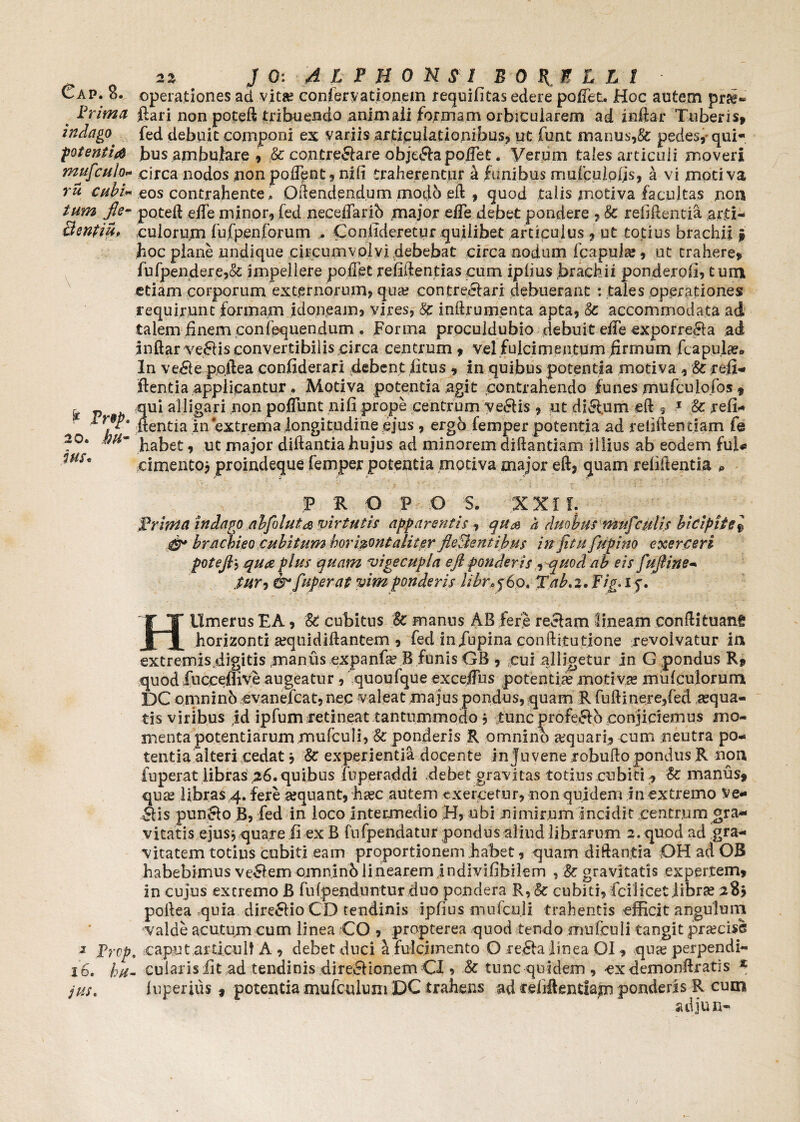 Prima indago potent i $ mufculo* ru cubi« fle“ Bentiu» \ & Prep, 20. jhu* ius« 3 Prvp IO. bfi' jus. 22 J 0: 4 l F H 0 N $ I BOTELLI operationes ad vita? confer yationem requibtas edere polfet. Hoc autem ftari non poteft tribuendo animali formam orbicularem ad inftar Tuberis, fed debuit componi ex variis articulationibus, ut funt manus,& pedes, qui¬ bus ambulare , & contre&are obje£ia polfet. Verum tales articuli moveri circa nodos non polfent, nifi traherentur a funibus muiculpljs, a vi motiva eos contrahente. Qftendpndum modb eft , quod talis motiva facultas non poteft elfe minor, fed neceifarib major efle debet pondere , 8c refiftentia arti¬ culorum fufpenforum . Conlideretur quilibet articulus , ut totius brachii $ boc plane undique circumvolvi debebat circa nodum fcapujce, ut trahere, fufpendere,& impellere polTet refiftentias cum iplius brachii ponderob, tum etiam corporum externorum, qua? contreclari debuerant : tales operationes requirunt formam idoneam, vires, 8c inftrumenta apta, & accommodata ad talem finem confluendum . Forma proculdubio debuit elle exporrecrla ad inftar veHis convertibilis circa centrum , vel fulcimentum firmum /capulae» In ve#e po.ftea confiderari debent litus , in quibus potentia motiva, 8c refi¬ ftentia applicantur. Motiva potentia agit contrahendo funes mufculofos 9 qui alligari non poflunt nifi prope centrum ve£Hs , ut di&um eft 5 1 & reli¬ nentia in extrema longitudine ejus , ergo femper potentia ad retiftendam fe habet, ut major diftantia hujus ad minorem diftantiam illius ab eodem fui* cimentoj proindeque femper potentia motiva major eft, quam rebitentia * 3? R O P O S. XXI f. Frhna indago abfoluta virtutis apparentis, qu& a duobusmufculis bicipitel bracbieo cubitum borizont aliter fleSlentibus in fitufupino exerceri potefl, quae plus quam vige cupla eft ponderis , quod ab eis fufline- fur-, fuperat vim ponderis libre$6ot Tab.z. Fig. i y. HUmerus EA, cubitus 8c manus AB fere reelam lineam conftituang horizonti ajquidiftantem , fed infupina conftitutione revolvatur in extremis,digitis -manus expanfa? B funis GB , cui alligetur in G pondus R, quod fucceflive augeatur , quoufque excelfus potentia? motivae mulculorum DC omninb evanefcat, nec valeat majus pondus, quam Rfuftinere/ed sequa¬ tis viribus id ipfum retineat tantummodo j tunc profeftb conjiciemus mo¬ menta potentiarum mufculi, Sc ponderis R omnino aquari, cum neutra po¬ tentia alteri cedat j 8c experientia docente in juvene robuftopondus R non fuperat libras 26. quibus fuperaddi debet gravitas totius cubici, £c manus, qua? libras 4. fere sequant, ha?c autem exercetur, non quidem in extremo ve- Sis punSo B, fed in loco intermedio H, ubi nimirum incidit centrum^ra- vitatis ejus, quare ii ex B fufpendatur pondus aliud librarum 2. quod ad gra¬ vitatem totius cubiti eam proportionem habet, quam diftantia OH ad OB habebimus veSem omninb linearem jndivifibilem , & gravitatis expertem, in cujus excremo B fu {penduntur duo pondera R, ■& cubiti, fci licet libra? 283 poftea quia dire6Ho CD tendinis ipbus mufculi trahentis efficit angulum valde acutum cum linea CO , propterea quod tendo mufculi tangit prsecise , caput articuli A , debet duci a fulcimento O reSa linea OI , qua? perpendi- . cularis bt ad tendinis direSionemCI, & tunc quidem, exdemonftratis * inperius * potentia mufculum DC trahens ad celiftemfam ponderis R cum adjun-