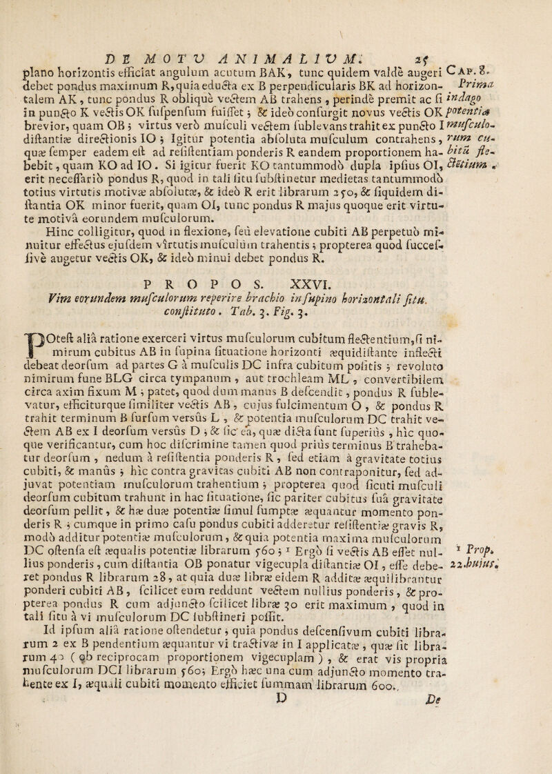 plano horizontis efficiat angulum acutum BAK, tunc quidem valde augeri Caf.8. debet pondus maximum R,quia edudla ex B perpendicularis BK ad horizon- # Prima talem AK, tunc pondus R oblique vecfein AB trahens , perinde premit ac fi indago In pun&o K vellis OK fulpenfum fu i flet $ §£ ideoconfurgit novus veefis OKpotentia brevior, quam OB , virtus vero muiculi vediem fublevans trahit ex pun6fo I mufculo** diftantia? dire^lionis IO , Igitur potentia abfoluta mufculum contrahens, rum ctt* qua? femper eadem ell ad relidendam ponderis R eandem proportionem ha- bitu fle- bebit, quam KO ad IO . Si igitur fuerit KO tantummodo dupla ipfius OI, Betium „ erit neceflarib pondus R, quod in tali litu fubftinetur medietas tantummodo totius virtutis motiva? abfoluta?, & ideb R erit librarum 2fo, 8c fiquidem di- ilantia OK minor fuerit, quam OI, tunc pondus R majus quoque erit virtu¬ te modva eorundem mufculorum. Hinc colligitur, quod in flexione, feii elevatione cubiti AB perpetuo mb nuitur eflfeefus ejufdem virtutis mufculum trahentis; propterea quod fuccef- live augetur ve&is OK, & ideo minui debet pondus R. P R O P O S. XXVI. Vim eorundem mufculorum reperire brachio in fupino horizontali fit u. conflituto . Tab. 3. Fig* 3* POteft alia ratione exerceri virtus mufculorum cubitum flectentium,fi ni¬ mirum cubitus AB in lupina fituatione horizonti »quidiifante inflecti debeat deorfum ad partes G a mufculis DC infra cubitum politis , revoluto nimirum fune BLG circa tympanum , aut trochleam ML , convertibilem circa axim fixum M i patet, quod dum manus B defcendit, pondus R fuble- vatur, efficiturque fimiliter veCtis AB , cujus fulcimentum O , 8c pondus R trahit terminum B furfum versus L , & potentia mufculorum DC trahit ve¬ llem AB ex I deorfum versus D j & fic' ea, qua? diCta fune fuperius , hic quo¬ que verificantur, cum hoc diferimine tamen quod prius terminus B traheba¬ tur deorfum , nedum a relidentia ponderis R , fed etiam a gravitate totius cubiti, fc manus j hic contra gravitas cubiti AB non contraponitur, fed ad¬ juvat potentiam mufculorum trahentium b propterea quod ficuti mufculi deorfum cubitum trahunt in hac fituatione, fic pariter cubitus fua gravitate deorfum pellit, 8c ha? dua? potentia? fimul fumpta? a?quantur momento pon¬ deris R 5 cumque in primo cafu pondus cubiti adderetur relidentia? gravis R, modo additur potentia? mufculorum, &quia potentia maxima mufculorum DC oftenfa eft aequalis potentia? librarum f6o , 1 Ergo fi veefis AB eflet nui- 1 Prop* lius ponderis, cum diflantia OB ponatur vigecupla diftancia? OI, elfe debe- Z2*hujuf« ret pondus R librarum 28 , at quia dua? librae eidem R addit» aequilibrantur ponderi cubici AB , fcilicet eum reddunt vedlem nullius ponderis , 8c pro¬ pterea pondus R cum adjun&o fcilicet libra? 30 erit maximum , quod in tali litu a vi mufculorum DC lubftineri poifit. Id ipfum alia ratione oftendetur, quia pondus defcenfivum cubiti libra¬ rum 2 ex B pendentium sequantur vi tra&iva? in I applicata?, qua? fit libra¬ rum 4 ) ( qb reciprocam proportionem vigecnplam ) , & erat vis propria mufculorum DCI librarum f6oi Ergh ha?c una cum adjun&o momento tra¬ hente ex I, aequali cubiti momento efficiet fummam librarum 600» P ' Di