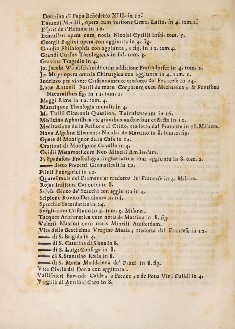 Dottrlns di Papa Benedefcto XIII. m 15• Emondi Meriili, opera cum verfione Grsec. Latin. in 4. tom.2^ Efprit de 1’Homme in 12. Etmuileri opera cum notis Nicolai Cyri Ili infol. tom. f. Georgii Baglivi opera con aggiunta in 4. fig. Goudin Philofophia con aggiunta , e fig. in 12, tQm.4» Grandi Curfus Theologicus in fol. tom. §* Gravina Tragedie in 4. jo:Jacobi Waidifchimidc cum additioneFraundorfer in 4. tom. 3. Jo: Muys opera omnia Chirurgica con aggiunta in 4. tom, 1* Indrizzo per vivere Criftianamente tradotto daI Francefe in 24. Lucas Antonii Portii de motu Corporum cum Mechanica 9 & Fontibus Naturalibus fig. in i 2. tom. i. Maggi Rime in 12. tom. 4. Manricjuez Theologia moralis in 4. M. Tullii Ciceronis Qu^ftion, Tufculanarum in 16, Medicina Aphoriftica ex gravibus au&oribus colledla in 1 2. Meditazione della Paffiooe di Crifto, tradotto dal Fraocefe in 18.Milano. Nova Algebra? Elementa Nicolai de Marcuio in 8. tom,2.fig. Opere di Monfignor della Cafa in 11* Orationi di Monfignor Ca vallo in 4. Ovidii Metamorf.cum Not* Mineili Amlierdam. P. Spadafora Frafeologia lingua? latina? con aggiunta in 8. tom* 2. mmnmm detto Precetti Gramaticaii in 12. Plinii Panegirici in i2. Quarefimale dei Fromentier tradotto dal Francefe in 4. Milano. Rojas Inftituti Canonici in 8. Sal vio Gioco de5 Scacchi con aggiunta in 4, Scipione R.ovito Decifiones in fol. Specchio Sacerdotale in 24. Svegliarino Criftiano in 4, tom. 9. Milano . Tacqtiet Arithmetica cum notis de Mac tino in 8. fig. Valerii Maximi cum notis Mineili Amllerdam. Vita della Beatifsima Vergine Maria , cradotta dal Francefe iri 12. di S. Brigida in 4. di S* Caterina di Siena in 8. di S. LuigiConfaga in 8. di S.Stanislao Kolla in 8. di S. Maria Maddalena de* Pazzi in 8. fig. Vita Civile dei Doria con aggiunta . Valiifnieri Bevande Calde 9 0 Fredde 9 e de Potu Vini Calidi in 4«