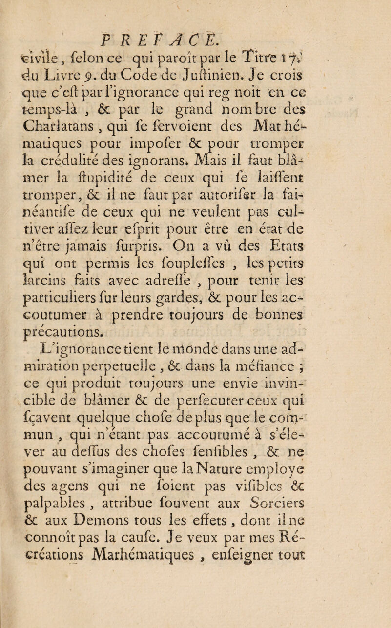 » civile, félon ce qui paroît par le Titre î 7* du Livre 5). du Code de Juftinien. Je crois que c’eft par l'ignorance qui reg noit en ce temps-là , & par le grand nombre des Charlatans , qui fe fervoient des Mathé¬ matiques pour impofer & pour tromper la crédulité des ignorans. Mais il faut blâ¬ mer la ftupidité de ceux qui fe laiflent tromper, & il ne faut par autorifer la fai- néantife de ceux qui ne veulent pas cul¬ tiver allez leur efprit pour être en état de n’être jamais furpris. On a vu des Etats qui ont permis les fouplelfes , les petits larcins faits avec adreffe , pour tenir les particuliers fur leurs gardes, ôc pour les ac¬ coutumer à prendre toujours de bonnes précautions. L'ignorance tient le monde dans une ad¬ miration perpétuelle , & dans la méfiance ; ce qui produit toujours une envie invin¬ cible de blâmer & de perfecuter ceux qui fçavent quelque chofe déplus que le com¬ mun , qui n’étant pas accoutumé à s'éle¬ ver au deffus des chofes fenfibles , & ne pouvant s'imaginer que la Nature employé des agens qui ne foient pas vifibles ôt palpables , attribue fouvent aux Sorciers & aux Démons tous les effets, dont il ne connoîtpas la caufe. Je veux par mes Ré¬ créations Mathématiques , enfeigner tout