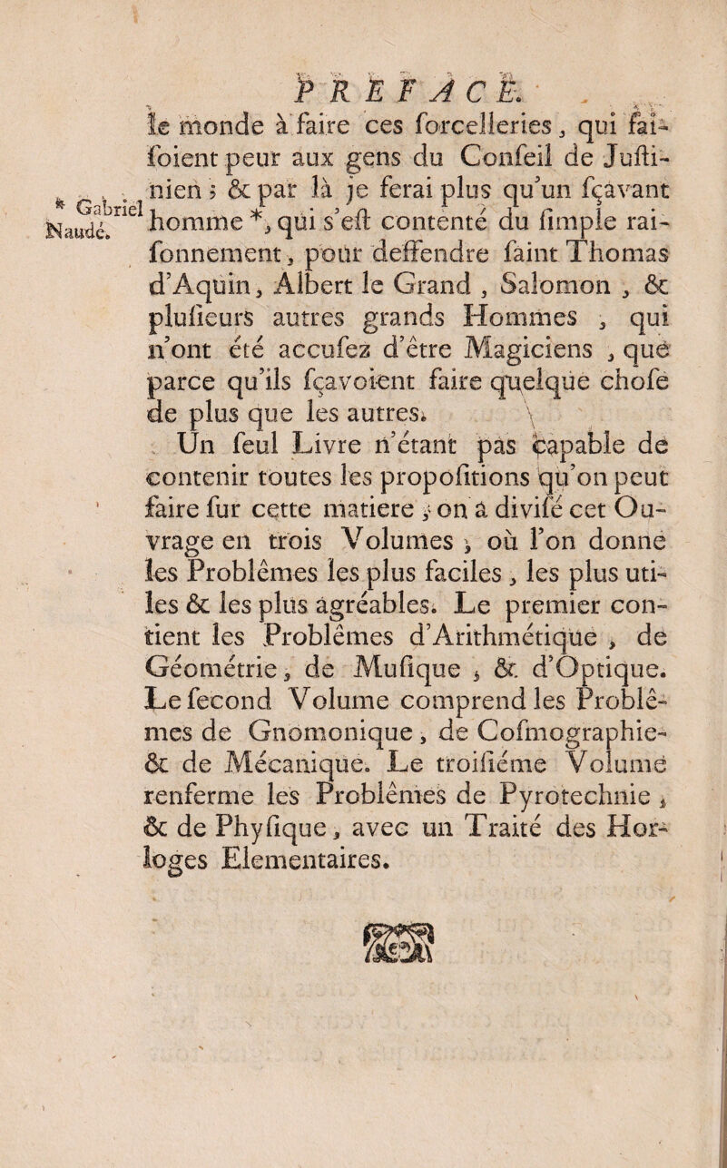 INaiidé. Préfacé. le monde à faire ces force!leries 3 qui fai- foient peur aux gens du C'onfeil de Jufti- nien 5 & par là je ferai plus qu'un fçâvant homme *, qui s'eft contenté du fimple rai- fonnement, pour deffendre faint Thomas d'Aquin* Albert le Grand , Salomon * & plulieurs autres grands Hommes * qui n'ont été accufez d'être Magiciens * que parce qu’ils fçavoient faire quelque chofe de plus que les autres; \ Un feul Livre n'étant pas Capable de contenir toutes les propofitions qu'on peut faire fur cette matière y on â divife cet Ou¬ vrage en trois Volumes > où l'on donne les Problèmes les plus faciles * les plus uti¬ les & les plus agréables. Le premier con¬ tient les Problèmes d’Arithmétiqüe , de Géométrie * de Mufique 3 & d'Optique. Le fécond Volume comprend les Problè¬ mes de Gnomonique , de Cofmographie- & de Mécanique. Le troiiiéme Volume renferme les Problèmes de Pyrotechnie * & de Phyfique* avec un Traité des Hor¬ loges Elémentaires.