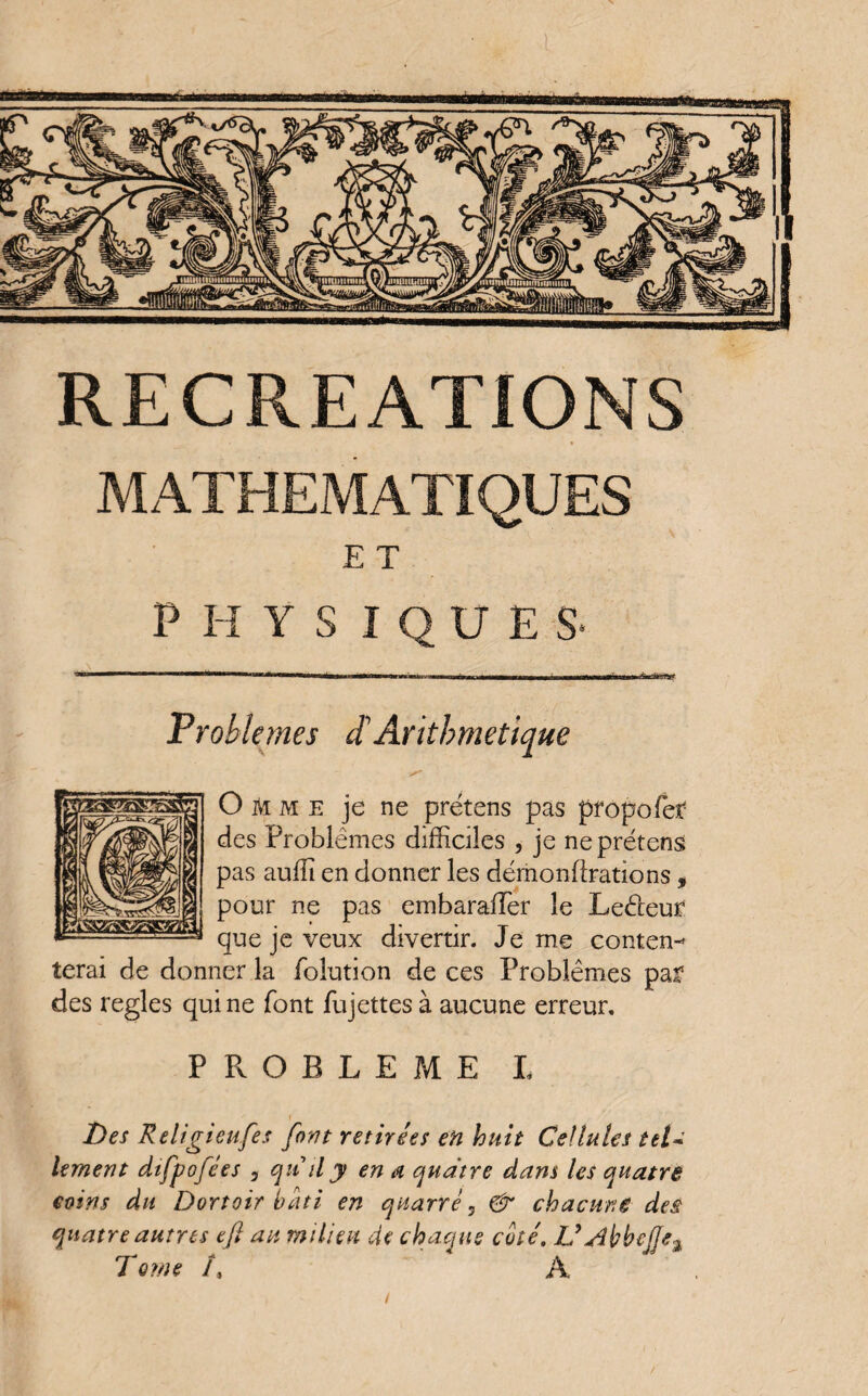 RECREATIONS MATHEMATIQUES E T PHYS I Q U E S- ' ■'■■■■■ 1 .tau ■uni !■■■■! iiim—«iwn„.—Min i> rr Problèmes d'Arithmétique Omme je ne prétens pas propofer des Problèmes difficiles , je ne prétens pas auffi en donner les démonftrations, pour ne pas embarafTer le Leéleur que je veux divertir. Je me conten¬ terai de donner la folution de ces Problèmes paf des réglés qui ne font fujettes à aucune erreur. PPvOBLEME I i Des Religieufes font retirées en huit Cellules tel* lement difpofées 3 qu il y en a quatre dans les quatre coins du Dortoir bâti en quatre 5 & chacune des quatre autres eft an milieu de chaque coté, L’AbbeJJeA T orne I, À