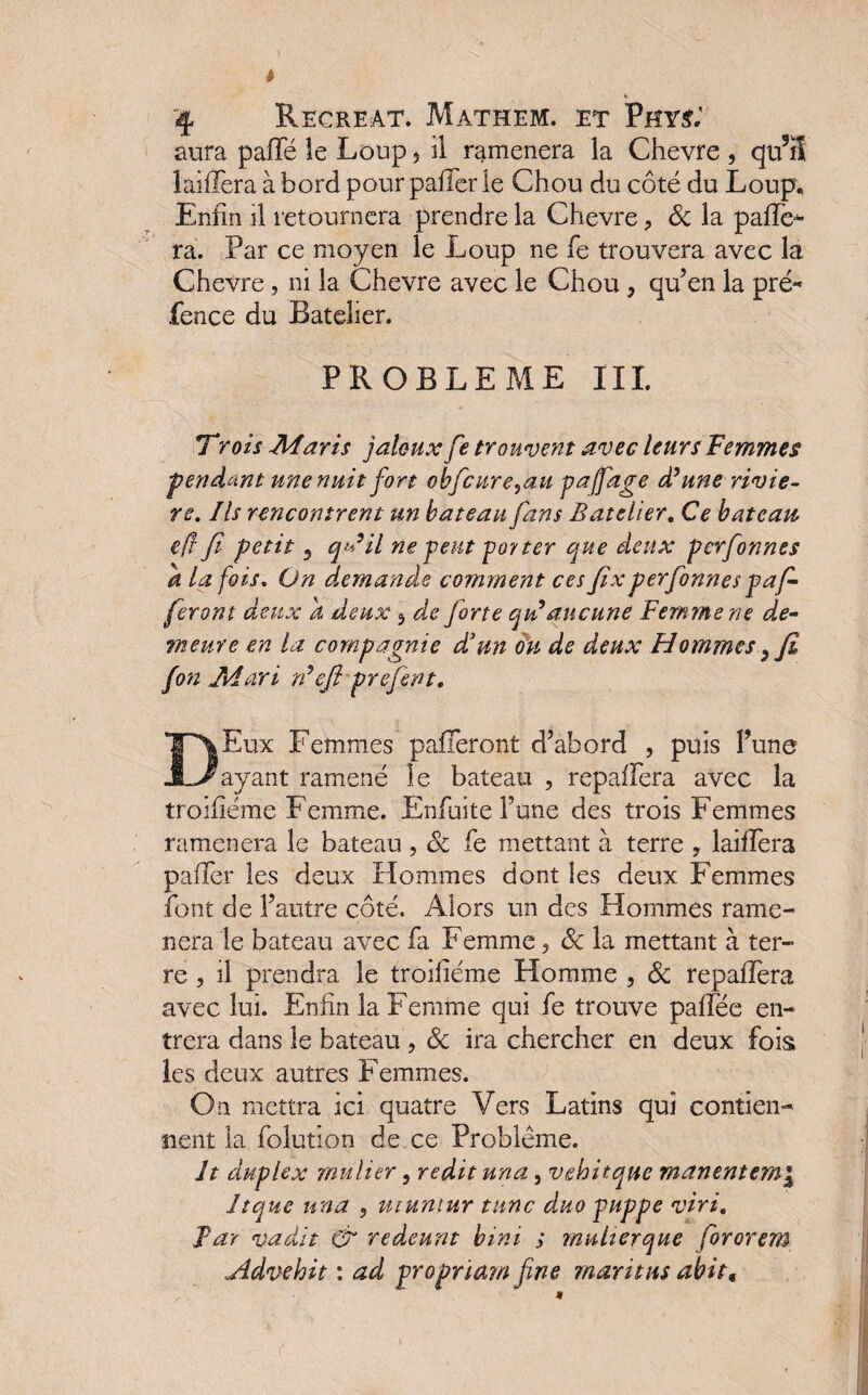 aura pafle le Loup 5 il ramènera la Chevre , qu?H laidera à bord pour palier le Chou du coté du Loup, Enfin il retournera prendre la Chevre, Sc la pafle- ra. Par ce moyen le Loup ne le trouvera avec la Chevre, ni la Chevre avec le Chou , qu’en la pré* fence du Batelier. PROBLEME III. Trois -Maris jaloux fe trouvent avec leurs Femmes ■pendant une nuit fort obfcure,au paffage d'une riviè¬ re. Ils rencontrent un bateau fans Batelier. Ce bateau efi fi petit 3 qu’il ne peut porter que deux perfonnes a la fois. On demande comment ces fixperfonnes pa f- feront deux a deux 3 de forte qui aucune Femme ne de- meure en la compagnie d'un ou de deux Hommes y fi fon Mari n'efi prefent. DEux Femmes paieront d’abord , puis l’une ayant ramené îe bateau , repaflera avec la troifîéme Femme. Enfui te l’une des trois Femmes ramènera le bateau , Sc fe mettant à terre ? laiflera palier les deux Hommes dont les deux Femmes font de l’autre côté. Alors un des Hommes ramè¬ nera le bateau avec fa Femme, Sc la mettant à ter¬ re , il prendra îe troiliéme Homme , Sc repaflera avec lui. Enfin la Femme qui fe trouve palfée en¬ trera dans le bateau , Sc ira chercher en deux fois les deux autres Femmes. On mettra ici quatre Vers Latins qui contien¬ nent la foîution de ce Problème. ît duplex mulitr, redit una , vehitque manentem\ Itquc una , utuntur tune duo puppe viri. far vadit & redeunt bmi ; multerque fororem jidvehit : ad propriam fine mari tus abit«