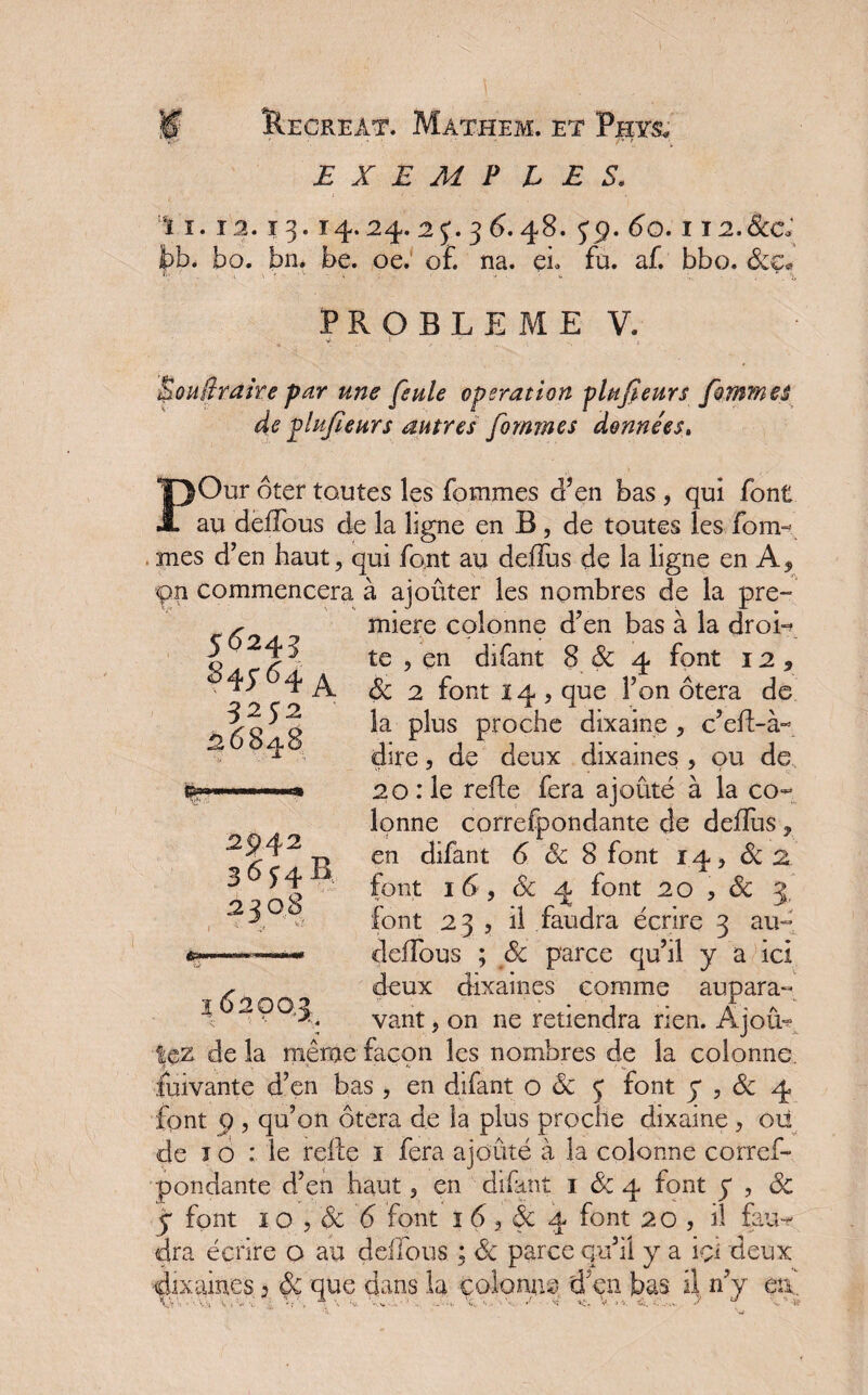 E X E M P LES. ï ï. 12.13.14.24.2j.36.48. yq. 60.1 I2.&C ’ . bo. bn. be. oe. o£ na. eh fu. aT. bbo. deç« PROBLEME V. une feule operation plufieurs femmes de plufieurs autres fornmes données. >Our ôter toutes les Tommes d’en bas , qui font au defîous de la ligne en B, de toutes les Tom¬ mes d’en haut, qui Tout au deflus de la ligne en A* pn commencera à ajouter les nombres de la pre~ miere colonne d’en bas à la droi¬ te , en diTant 8de 4 font 12, de 2 font 14, que l’on ôtera de la plus proche dixaine , c’ed-à- dire, de deux dixaines , ou de 20 :1e refie Tera ajouté à la co¬ lonne correTpondante de deffus, en diTant 6 & 8 font 14, de 2 font 16 , de 4 font 20 3 & 3, font 23 3 il faudra écrire 3 au- deffous ; de parce qu’il y a ici deux dixaines comme aupara¬ vant , on ne retiendra rien. Ajoû- 56243 845-64 A 5252 26S48 2$>4 2 3ÔJ4B 2308 % 62C lez de la même façon les nombres de la colonne. Suivante d’en bas , en diTant o de y font y , de 4 font 9 , qu’on ôtera de la plus proche dixaine , ou de ï o : le relie 1 Tera ajouté à la colonne corref- pondante d’en haut, en diTant 1 de 4 font y , de y font 1 o 3 de <5 font ï 6 } de 4 font 20 , il fau¬ dra écrire o au deffous. ; de parce qu’il y a içi deux dixaines * de que dans la colonne d;en bas il n’y en. A..' ' ' vvt *s 1 r> \. * ; , \ *v, - x. ' 1 .. _ - • 1. ■»«,. '1 .t • '•ï x1 > *- • . ..-.x. *’ •». 1?